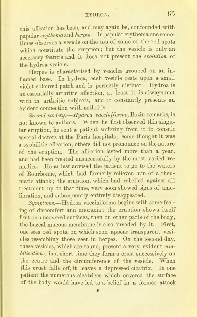 this affection has been, and may again he, confounded with papular erythema and herpes. Tn papular erythema one some- times ohserves a vesicle on the top of some of the red spots which constitute the eruption; hut the vesicle is only an accessory feature and it does not present the evolution of the hydroa vesicle. Herpes is characterised hy vesicles grouped on an in- flamed base. In hydroa, each vesicle rests upon a small violet-coloured patch and is perfectly distinct. Hydroa is an essentially arthritic affection, at least it is always met with in arthritic subjects, and it constantly presents an evident connection with arthritis. Second variety.—Hydroa vacciniforme, Bazin remarks, is not known to authors. When he first observed this singu- lar eruption, he sent a patient suffering from it to consult several doctors at the Paris hospitals; some thought it was a syphilitic affection, others did not pronounce on the nature of the eruption. The affection lasted more than a year, and had been treated unsuccessfully by the most varied re- medies. He at last advised the patient to go to the waters of Bourbonne, which had formerly relieved him of a rheu- matic attack; the eruption, which had rebelled against all treatment up to that time, very soon showed signs of ame- lioration, and subsequently entirely disappeared. Symptoms.—Hydroa vacciniforme begins with some feel- ing of discomfort and anorexia; the eruption shows itself first on uncovered surfaces, then on other parts of the body, the buccal mucous membrane is also invaded by it. First, one sees red spots, on which soon appear transparent vesi- cles resembling those seen in herpes. On the second day, these vesicles, which are round, present a very evident um- bilication; in a short time they form a crust successively on the centre and the circumference of the vesicle. When this crust falls off, it leaves a depressed cicatrix. In one patient the numerous cicatrices which covered the surface of the body would have led to a belief in a former attack
