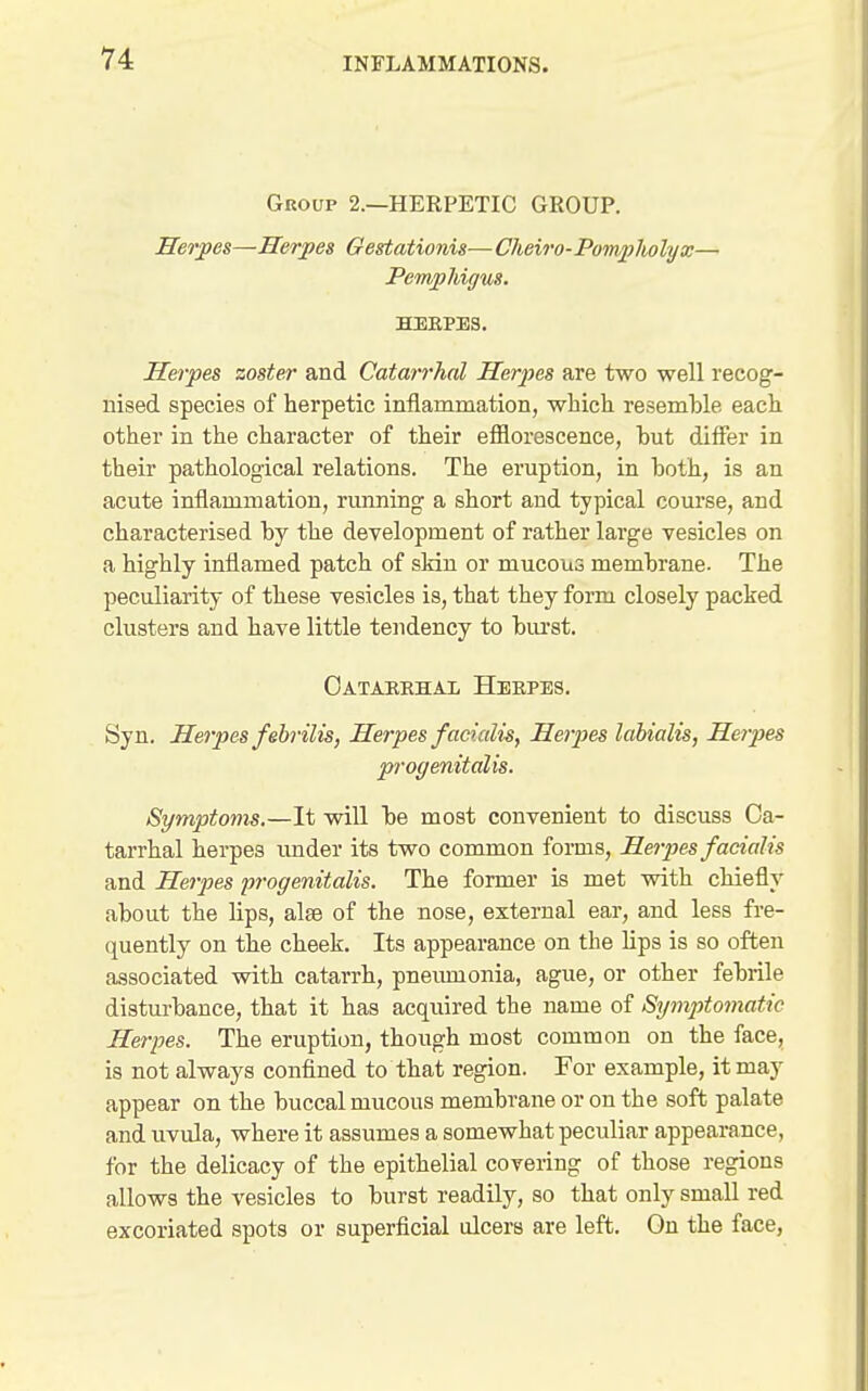 Group 2.—HERPETIC GROUP. Heroes—Herpes Oegtationis— Cheiro-Pompliolyx— Penvphigus. HERPES. Herpes zoster and Catarrhal Herpes are two well recog- nised species of herpetic inflammation, which resemble each other in the character of their efflorescence, hut differ in their pathological relations. The eruption, in both, is an acute inflammation, running a short and typical course, and characterised by the development of rather large vesicles on a highly inflamed patch of skin or mucous membrane. The peculiarity of these vesicles is, that they form closely packed clusters and have little tendency to biu-st. Oatarkhai, Heepes. Syn. Herpes febrilis, Herpes facialis, Heipes labialis, Herpes progenitalis. Symptoms.—It will be most convenient to discuss Ca- tarrhal herpes under its two common forms. Herpes facialis and He7pes progenitalis. The former is met with chiefly about the lips, alse of the nose, external ear, and less fre- quently on the cheek. Its appearance on the lips is so often associated with catarrh, pnemnonia, ague, or other febrile distui-bance, that it has acquired the name of Symptomatic Herpes. The eruption, though most common on the face, is not always confined to that region. For example, it may appear on the buccal mucous membrane or on the soft palate and uvula, where it assumes a somewhat peculiar appearance, for the delicacy of the epithelial covering of those regions allows the vesicles to burst readily, so that only small red excoriated spots or superficial ulcers are left. On the face,