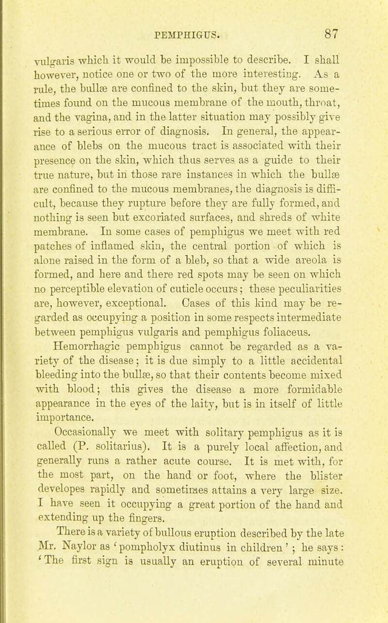 vulsaris which it would be impossible to describe. I shall however, notice one or two of the more iuterestiug. As a rule, the bullae are confined to the skin, but they are some- times found on the mucous membrane of the mouth, throat, and the vagina, and in the latter situation may possibly give rise to a serious error of diagnosis. In general, the appear- ance of blebs on the mucous tract is associated with their presence on the skin, which thus serves as a guide to their true nature, but in those rare instances in which the buUse are confined to the mucous membranes, the diagnosis is difii- cult, because they rupture before they are fully formed, and nothing is seen but excoriated surfaces, and shreds of white membrane. In some cases of pemphigus we meet with red patches of inflamed skin, the central portion of which is alone raised in the form of a bleb, so that a wide areola is formed, and here and there red spots may be seen on which no perceptible elevation of cuticle occurs; these peculiarities are, however, exceptional. Oases of this kind may be re- garded as occupying a position in some respects intermediate between pemphigus vulgaris and pemphigus foliaceus. Hemorrhagic pemphigus cannot be regarded as a va- riety of the disease; it is due simply to a little accidental bleeding into the bullae, so that their contents become mixed with blood; this gives the disease a more formidable appearance in the eyes of the laity, but is in itself of little importance. Occasionally we meet with solitary pemphigus as it is called (P. solitarius). It is a purely local affection, and generally runs a rather acute course. It is met with, for the most part, on the hand or foot, where the blister developes rapidly and sometimes attains a very large size. I have seen it occupying a great portion of the hand and extending up the fingers. There is a variety of bullous eruption described by the late Mr. Naylor as ' pompholyx diutinus in children ' ; he says : 'The first sign is usually an eruption of several minute