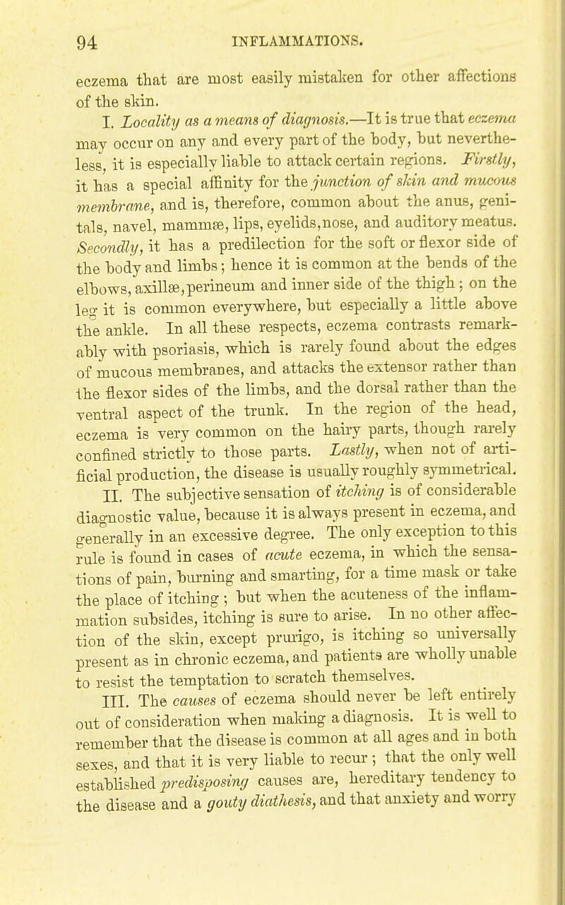 eczema that are most easily mistaken for other affections of the skin. I. Locality as a means of diagnosis.—It is true that eczema may occur on any and every part of the body, but neverthe- less, it is especially liable to attack certain regions. Firstly, it has a special affinity for junction of shin and mucous membrane, and is, therefore, common about the anus, geni- tals, navel, mammse, lips, eyelids,nose, and auditory meatus. Secondly, it has a predilection for the soft or flexor side of the body and limbs; hence it is common at the bends of the elbows, axillEe,perineum and inner side of the thigh ; on the leo- it is common everywhere, but especially a little above the ankle. In all these respects, eczema contrasts remark- ably with psoriasis, which is rarely found about the edges of mucous membranes, and attacks the extensor rather than the flexor sides of the limbs, and the dorsal rather than the ventral aspect of the trunk. In the region of the head, eczema is very common on the hairy parts, though rarely confined strictly to those parts. Lastly, when not of arti- ficial production, the disease is usually roughly symmetrical, n. The subjective sensation of itching is of considerable diagnostic value, because it is always present in eczema, and generally in an excessive degree. The only exception to this rule is found in cases of acute eczema, in which the sensa- tions of pain, bm-ning and smarting, for a time mask or take the place of itching; but when the acuteness of the inflam- mation subsides, itching is sure to arise. In no other affec- tion of the skin, except prm-igo, is itching so universally present as in chronic eczema, and patients are wholly unable to resist the temptation to scratch themselves. III. The causes of eczema should never be left entirely out of consideration when making a diagnosis. It is weU to remember that the disease is common at all ages and in both sexes, and that it is very liable to recur; that the only well established predisposing causes are, hereditary tendency to the disease and a gouty diathesis, and that anxiety and worry