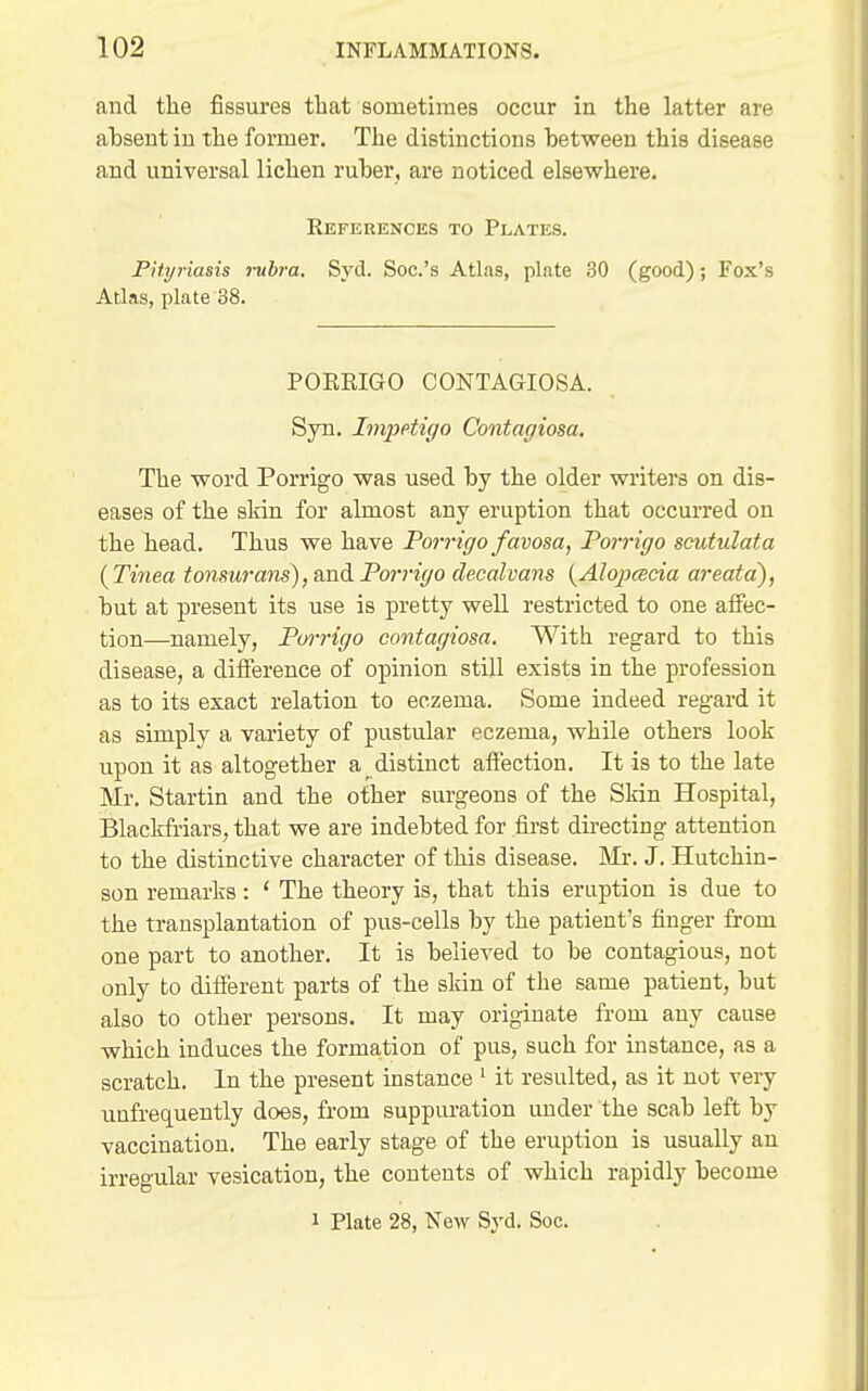 and the fissures that sometimes occur in the latter are ahsent in the former. The distinctions hetween this disease and universal lichen ruher, are noticed elsewhere. References to Plates. PHyriasis mbra. Syd. Soc.'s Atlas, plate 30 (good); Fox's Atlas, plate 38. PORRIGO CONTAGIOSA. Syn. Imjjptigo Contagiosa, The word Porrigo was used by the older writers on dis- eases of the skin for almost any eruption that occurred on the head. Thus we have Porrigo favosa, Porrigo scutulata {Thiea tonsurans)jWidLPorrigo deealvans {Alojjcecia areata), but at present its use is pretty well restricted to one affec- tion—namely, Porrigo contagiosa. With regard to this disease, a difference of opinion still exists in the profession as to its exact relation to eczema. Some indeed regard it as simply a variety of pustular eczema, while others look upon it as altogether a distinct affection. It is to the late Mr. Startin and the other surgeons of the Skin Hospital, Blackfriars, that we are indebted for first du'ecting attention to the distinctive character of this disease. IVIr. J. Hutchin- son remarks: ' The theory is, that this eruption is due to the transplantation of pus-cells by the patient's finger from one part to another. It is believed to be contagious, not only to different parts of the skin of the same patient, but also to other persons. It may originate from any cause which induces the formation of pus, such for instance, as a scratch. In the present instance ' it resulted, as it not very uufrequeutly does, from suppiu-ation under the scab left by vaccination. The early stage of the eruption is usually an irregular vesication, the contents of which rapidly become 1 Plate 28, New Syd. Soc.