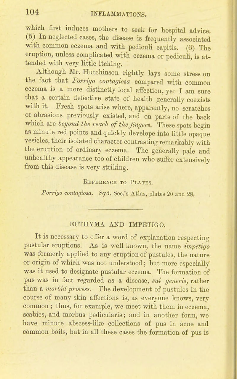 •which &8t induces mothers to seek for hospital advice. (5) In neglected cases, the disease is frequently associated with common eczema and with pediculi capitis. (6) The eruption, unless complicated with eczema or pedicuh, is at- tended with very little itching. Although Mr. Hutchmson rightly lays some stress on the fact that Forrigo contagiosa compared with common eczema is a more distinctly local affection, yet I am sure that a certain defective state of health generally coexists with it. Fresh spots arise where, apparently, no scratches or abrasions previously existed, and on parts of the back which are beyond the reach of the fingers. These spots begin as minute red points and qiuckly develope into little opaque vesicles, their isolated character contrasting remarkably with the eruption of ordinary eczema. The generally pale and unhealthy appearance too of children who suffer extensively from this disease is very striking, Eefeeence to Plates. Porrigo contagiosa. Syd. Soc.'s Atlas, plates 20 and 28, ECTHYMA AND IMPETIGO, It is necessary to offer a word of explanation respecting pustular eruptions. As is well known, the name imjietigo was formerly applied to any eruption of pustules, the nature or origin of which was not understood ; but more especially was it used to designate pustular eczema. The formation of pus was in fact regarded as a disease, sui generis, rather than a morbid process. The development of pustules in the course of many skin affections is, as everyone knows, very common ; thus, for example, we meet with them in eczema, scabies, and morbus pedicularis; and in another form, we have minute abscess-like collections of pus in acne and common boils, but in all these cases the formation, of pus is