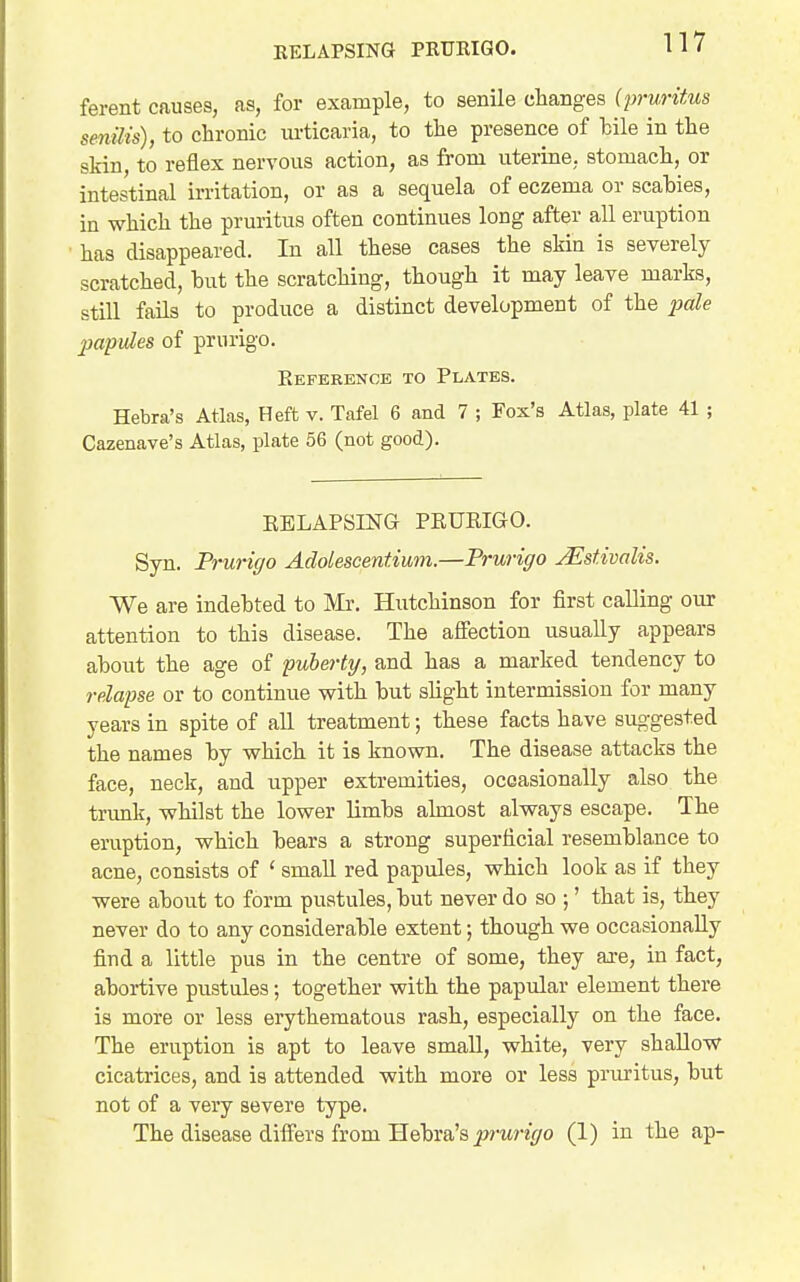 RELAPSING PRURIGO. ferent causes, as, for example, to senile changes (pruritus senilis), to chronic urticaria, to the presence of bile in the skin, to reflex nervous action, as from uterine, stomach, or intestinal irritation, or as a sequela of eczema or scabies, in which the pruritus often continues long after all eruption • has disappeared. In all these cases the skin is severely scratched, but the scratching, though it may leave marks, still fails to produce a distinct development of the ;jaZe papules of prurigo. Reference to Plates. Hebra's Atlas, Heft v. Tafel 6 and 7 ; Fox's Atlas, plate 41 ; Cazenave's Atlas, plate 56 (not good). EELAPSING PRURIGO. Syn. Prurigo Adolescentiwm.—Prurigo jEstivalis. We are indebted to Mr. Hutchinson for first calling our attention to this disease. The affection usually appears about the age of puberty, and has a marked tendency to relapse or to continue with but slight intermission for many years in spite of all treatment; these facts have suggested the names by which it is known. The disease attacks the face, neck, and upper extremities, occasionally also the trunk, whilst the lower limbs almost always escape. The eruption, which bears a strong superficial resemblance to acne, consists of ' small red papules, which look as if they were about to form pustules, but never do so ;' that is, they never do to any considerable extent; though we occasionally find a little pus in the centre of some, they are, in fact, abortive pustules; together with the papular element there is more or less erythematous rash, especially on the face. The eruption is apt to leave small, white, very shallow cicatrices, and is attended with more or less pruritus, but not of a very severe type. The disease difl^ers from Hebra's ^?)-tin\/o (1) in the ap-