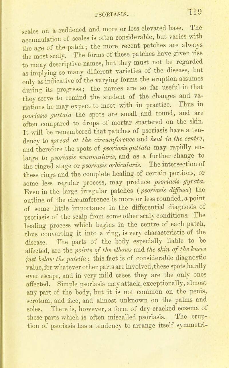 scales on a reddened and more or less elevated base. The accumdation of scales is often considerable, but varies with the age of the patch; the more recent patches are always the m'ost scaly. The forms of these patches have given rise to many descriptive names, but they must not be regarded as implying so many different varieties of the disease, but only as indicative of the varying forms the eruption assumes during its progi-ess; the names are so far useful in that they serve to remind the student of the changes and va- riations he may expect to meet with in practice. Thus in Ijsorinsis guttata the spots are small and roimd, and are often compared to drops of mortar spattered on the skin. It will be remembered that patches of psoriasis have a ten- dency to spread at the circumference and heal in the centre, and therefore the spots of psoriasis guttata may rapidly en- large to psoriasis nummularis, and as a further change to the ringed stage or psoriasis orbicularis. The intersection of these rings and the complete healing of certain portions, or some less regular process, may produce psoriasis gyrata. Even in the large in-egular patches {psoriasis diffusa) the outline of the circumference is more or less rounded, a point of some little importance in the differential diagnosis of psoriasis of the scalp from some other scaly conditions. The healing process which begins in the centre of each patch, thus converting it into a ring, is very characteristic of the disease. The parts of the body especially liable to be affected, are the points of the elbows and the skin of the knees just beloio the patella ; this fact is of considerable diagnostic value,for whatever other parts are involved,these spots hardly ever escape, and in very mild cases they are the only ones affected. Simple psoriasis may attack, exceptionally, almost any part of the body, but it is not common on the penis, scrotum, and face, and almost unknown on the palms and soles. There is, however, a form of dry cracked eczema of these parts which is often miscalled psoriasis. The erup- tion of psoriasis has a tendency to arrange itself symmetri-