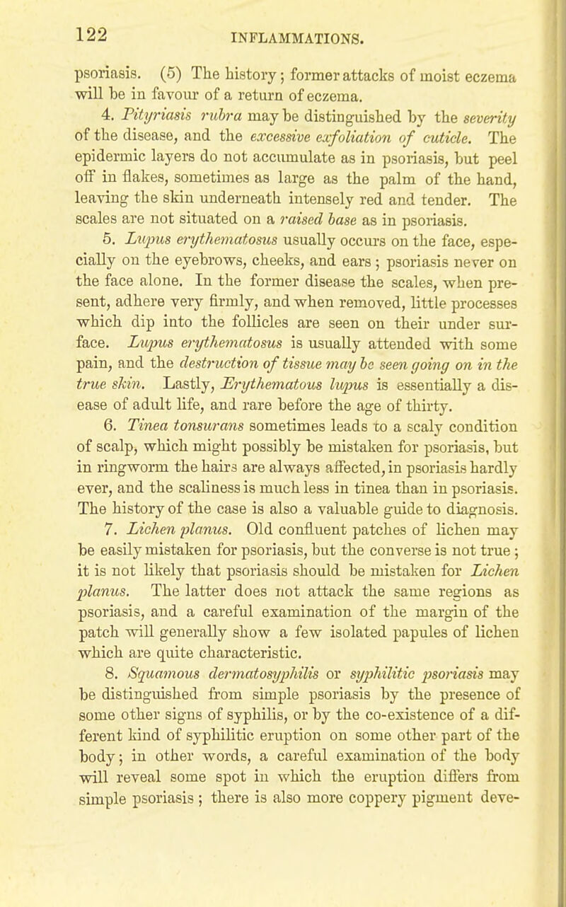 psoriasis. (5) The history; former attacks of moist eczema will be in favour of a return of eczema. 4. Pityriasis rubra may be distinguished by the severity of the disease, and the excessive exfoliation of cuticle. The epidermic layers do not accumulate as in psoriasis, but peel oiF in flakes, sometimes as large as the palm of the hand, leaving the skin underneath intensely red and tender. The scales are not situated on a raised base as in psoriasis. 5. Lupus erythematosus usually occurs on the face, espe- cially on the eyebrows, cheeks, and ears; psoriasis never on the face alone. In the former disease the scales, when pre- sent, adhere very firmly, and when removed, little processes which dip into the foUicles are seen on their under sur- face. Liqms efi-ythematosus is usually attended vtdth some pain, and the destruction of tissue may he seen going on in the true shin. Lastly, Erythematous hqms is essentially a dis- ease of adult life, and rare before the age of thirty. 6. Tinea tonsurans sometimes leads xo a scaly condition of scalp, which might possibly be mistaken for psoriasis, but in ringworm the hairs are always affected, in psoriasis hardly ever, and the scalinessis much less in tinea than in psoriasis. The history of the case is also a valuable guide to diagnosis. 7. Lichen planus. Old confluent patches of lichen may be easily mistaken for psoriasis, but the converse is not true; it is not likely that psoriasis should be mistaken for Lichen 2}lanus. The latter does not attack the same regions as psoriasis, and a careful examination of the margin of the patch wiU generally show a few isolated papules of lichen which are quite characteristic. 8. Squamous dermatosyphilis or syphilitic i^soriasis may be distinguished from simple psoriasis by the presence of some other signs of syphilis, or by the co-existence of a dif- ferent kind of syphilitic eruption on some other part of the body; in other words, a careful examination of the body will reveal some spot in which the eruption difters from simple psoriasis ; there is also more coppery pigment deve-