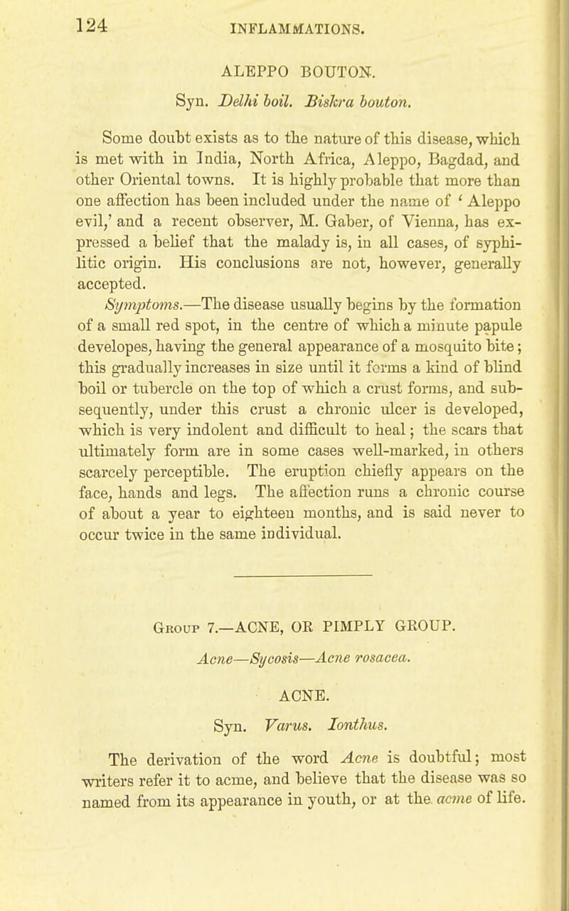 ALEPPO BOUTON. Syn. Delhi boil. Biskra bouton. Some doutt exists as to tlie nature of this disease, which is met with, in India, North Africa, Aleppo, Bagdad, and other Oriental towns. It is highly probable that more than one affection has been included under the name of ' Aleppo evil,' and a recent observer, M. Gaber, of Vienna, has ex- pressed a belief that the malady is, in all cases, of syphi- litic origin. His conclusions are not, however, generally accepted. Symptoms.—The disease usually begins by the formation of a small red spot, in the centre of which a minute papule developes, having the general appearance of a mosquito bite; this gradually increases in size until it forms a kind of blind boil or tubercle on the top of which a crust forms, and sub- sequently, under this crust a chronic ulcer is developed, which is very indolent and difficult to heal; the scars that ultimately form are in some cases well-marked, in others scarcely perceptible. The eruption chiefly appears on the face, hands and legs. The affection runs a chronic course of about a year to eighteen months, and is said never to occur twice in the same individual. Group 7.—ACNE, OR PIMPLY GROUP. Acne—Sycosis—Aene rosacea. ACNE. Syn. Varus. lonthus. The derivation of the word Acne is doubtful; most writers refer it to acme, and believe that the disease was so named from its appearance in youth, or at the. acme of life.