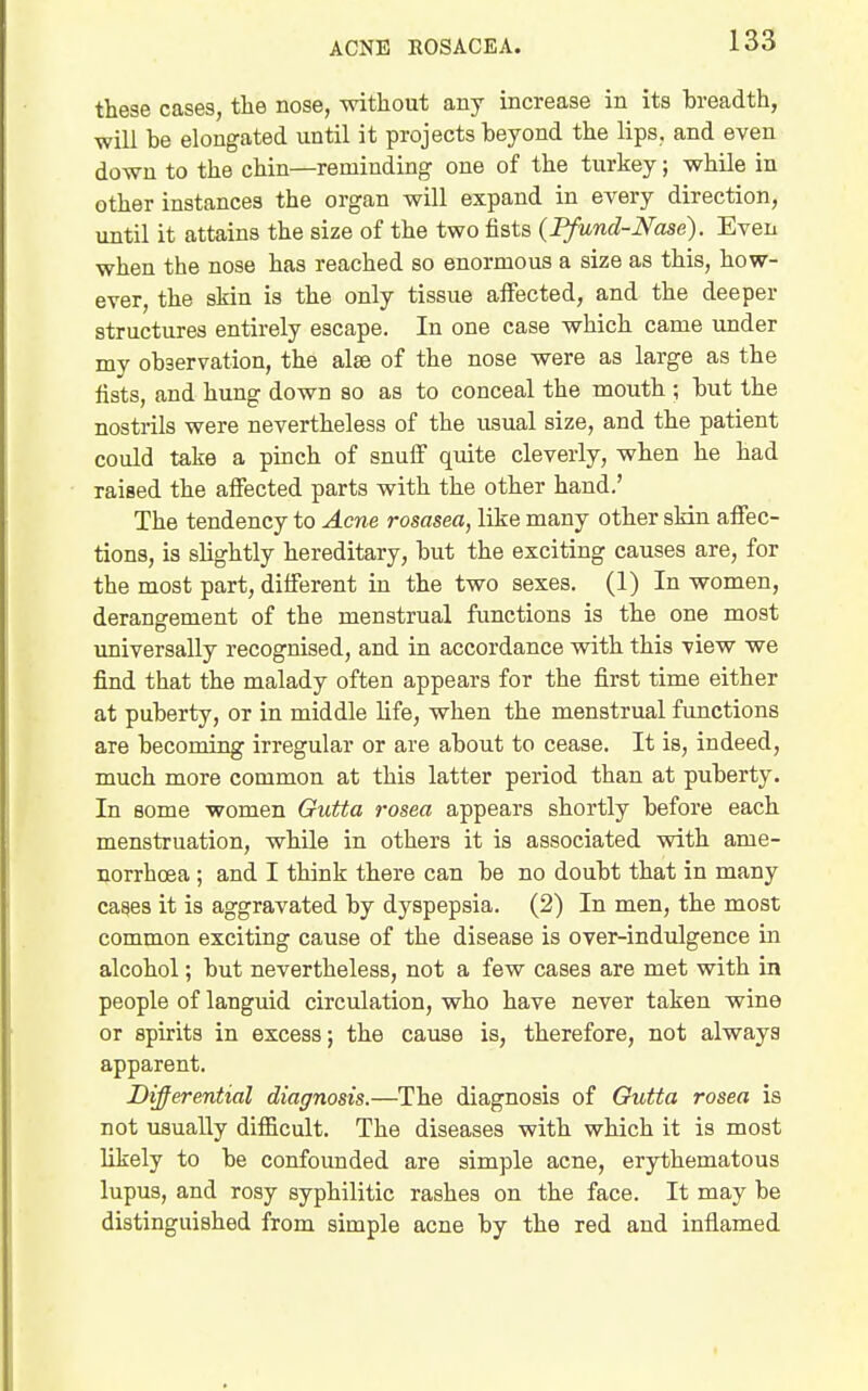 these cases, the nose, without any increase in its breadth, will be elongated until it projects beyond the lips, and even down to the chin—reminding one of the turkey; while in other instances the organ will expand in every direction, until it attains the size of the two fists {Ffund-Nase). Even when the nose has reached so enormous a size as this, how- ever, the skin is the only tissue affected, and the deeper structures entirely escape. In one case which came under my observation, the alse of the nose were as large as the fists, and hung down so as to conceal the mouth ; but the nostrils were nevertheless of the usual size, and the patient could take a pinch of snuff quite cleverly, when he had raised the affected parts with the other hand.' The tendency to Aene rosasea, like many other skin affec- tions, is slightly hereditary, but the exciting causes are, for the most part, different in the two sexes. (1) In women, derangement of the menstrual functions is the one most universally recognised, and in accordance with this view we find that the malady often appears for the first time either at puberty, or in middle life, when the menstrual functions are becoming irregular or are about to cease. It is, indeed, much more common at this latter period than at puberty. In some women Gutta rosea appears shortly before each menstruation, while in others it is associated with ame- norrhoea; and I think there can be no doubt that in many cages it is aggravated by dyspepsia. (2) In men, the most common exciting cause of the disease is over-indulgence in alcohol; but nevertheless, not a few cases are met with in people of languid circulation, who have never taken wine or spirits in excess; the cause is, therefore, not always apparent. Differential diagnosis.—The diagnosis of Gutta rosea is not usually difficult. The diseases with which it is most likely to be confounded are simple acne, erythematous lupus, and rosy syphilitic rashes on the face. It may be distinguished from simple acne by the red and inflamed