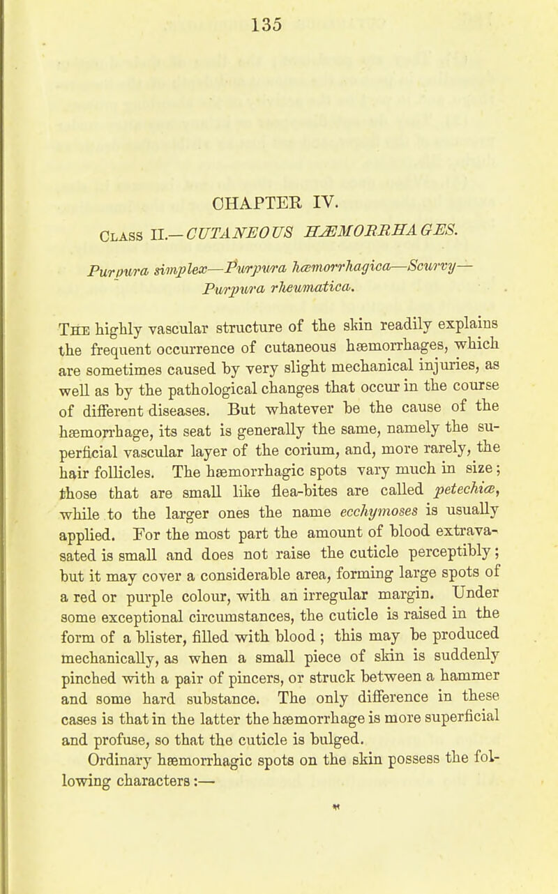 OHAPTEE IV. ChABS 11.—CUTANEOUS SJEMORRHAGES. Purpura simplex—Pwrpwa hcBmorrhagica—Smtrvy— Pmpi^ra rliewnatica. The higlily vascular structure of the skin readily explains the frequent occurrence of cutaneous hsemorrhages, wMcli are sometimes caused by very slight mechanical injuries, as well as by the pathological changes that occur in the course of different diseases. But whatever be the cause of the hajmon-hage, its seat is generally the same, namely the su- perficial vascular layer of the corium, and, more rarely, the hair follicles. The hsemorrhagic spots vary much in size; those that are small like flea-bites are called petechitB, while to the larger ones the name ecchymoses is usually applied. For the most part the amount of blood extrava- sated is small and does not raise the cuticle perceptibly; but it may cover a considerable area, forming large spots of a red or purple colour, with an irregular margin. Under some exceptional circumstances, the cuticle is raised in the form of a blister, filled with blood ; this may be produced mechanically, as when a small piece of skin is suddenly pinched with a pair of pincers, or struck between a hammer and some hard substance. The only difference in these cases is that in the latter the haemorrhage is more superficial and profuse, so that the cuticle is bulged. Ordinary hsemorrhagic spots on the skin possess the fol- lowing characters:—
