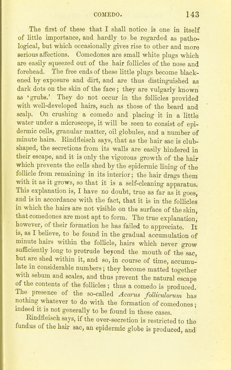 The first of these that I shall notice is one in itself of little importance, and hardly to be regarded as patho- logical, but which occasionally gives rise to other and more serious affections. Comedones are small white plugs which are easily squeezed out of the hair follicles of the nose and forehead. The free ends of these little plugs become black- ened by exposure and dirt, and are thus distinguished as dark dots on the skin of the face ; they are vulgarly known as 'grubs.' They do not occur in the follicles provided with weU-developed hairs, such as those of the beard and scalp. On crushing a comedo and placing it in a little water under a microscope, it will be seen to consist of epi- dermic cells, granular matter, oil globules, and a number of minute hairs. Eindfleisch says, that as the hair sac is club- shaped, the secretions from its walls are easily hindered in their escape, and it is only the vigorous growth of the hair which prevents the cells shed by the epidermic lining of the follicle from remaining in its interior; the hair drags them with it as it grows, so that it is a self-cleaning apparatus. This explanation is, I have no doubt, true as far as it goes, and is in accordance with the fact, that it is in the follicles in which the hairs are not visible on the surface of the sMn, that comedones are most apt to form. The true explanation, however, of their formation he has failed to appreciate. It is, as I beheve, to be found in the gradual acciunulation of minute hairs within the folUcle, hairs which never grow sufficiently long to protrude beyond the mouth of the sac, but are shed within it, and so, in course of time, accumu- late in considerable numbers; they become matted together with sebum and scales, and thus prevent the natural escape of the contents of the foUicles ; thus a comedo is produced. The presence of the so-called Acarus folliculonim has nothing whatever to do with the formation of comedones- indeed it is not generally to be found in these cases. Eindfleisch says, if the over-secretion is restricted to the fundus of the hair sac, an epidermic globe is produced, and