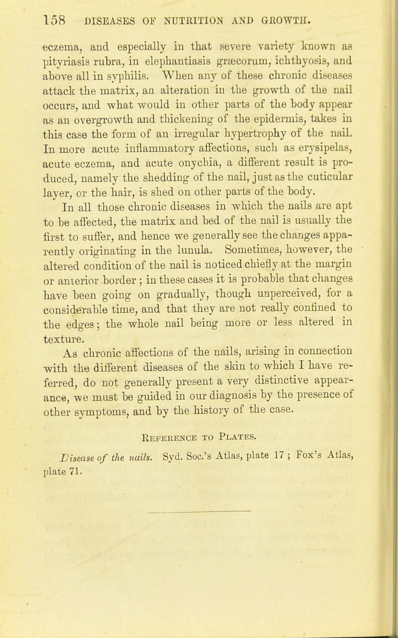 eczema, and especially in that severe variety known as pityriasis rubra, in elephantiasis grsecorum, ichthyosis, and above all in syphilis. When any of these chronic diseases attack the matrix, an alteration in the growth of the nail occurs, and what would in other parts of the body appear as an overgrowth and thickening of the epidermis, takes in this case the form of an ii-regular hypertrophy of the nail. In more acute inflammatory affections, such as erysipelas, acute eczema, and acute onychia, a different result is pro- duced, namely the shedding of the nail, just as the cuticular layer, or the hair, is shed on other parts of the body. In all those chronic diseases in which the nails are apt to be affected, the matrix and bed of the nail is usually the fii'st to suffer, and hence we generally see the changes appa- rently originating in the lunula. Sometimes, however, the altered condition of the nail is noticed chiefly at the margin or auierior border ; in these cases it is probable that changes have been going on gradually, though unperceived, for a considerable time, and that they are not really confined to the edges; the whole nail being more or less altered in texture. As chronic affections of the nails, arising in connection with the different diseases of the skin to which I have re- ferred, do not generally present a very distinctive appear- ance, we must be guided m om- diagnosis by the presence of other symptoms, and by the history of the case. Reference to Plates. L'isease of the nails. SyJ. Soc.'s Atlas, plate 17 ; Fox's Atlas, plate 71.