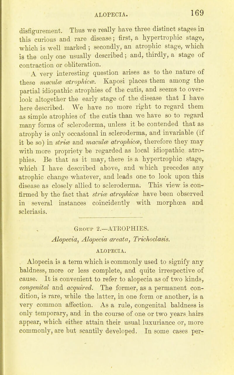 ALOPECIA. disfigurement. Thus we really have tliree distinct stages in this curious and rare disease; first, a hypertrophic stage, which is well marked ; secondly, an atrophic stage, which is the only one usually described; and, thirdly, a stage of contraction or ohliteration. A very interesting question arises as to the nature of these macules atrojjhiccs. Kaposi places them among the partial idiopathic atrophies of the cutis, and seems to over- look altogether the early stage of the disease that I have here described. We have no more right to regard them as simple atrophies of the cutis than we have so to regard many forms of scleroderma, unless it be contended that as atrophy is only occasional in scleroderma, and invariable (if it be so) in strits and maeulce atrophicce, therefore they may with more propriety be regarded as local idiopathic atro- phies. Be that as it may, there is a hypertrophic stage, which I have described above, and -which precedes any atrophic change whatever, and leads one to look upon this disease as closely allied to scleroderma. This view is con- firmed by the fact that strits atrophica have been observed in several instances coincidently with morphoea and scleriasis. Group 2.—ATROPHIES. Alopecia, Alopecia areata, Trichoclasis. ALOPECIA. Alopecia is a term which is commonly used to signify any baldness, more or less complete, and quite irrespective of cause. It is convenient to refer to alopecia as of two kinds, congenital and acquired. The former, as a permanent con- dition, is rare, while the latter, in one form or another, is a very common alFection. As a rule, congenital baldness is only temporary, and in the course of one or two years hairs appear, which either attain their usual luxuriance or, more commonly, are but scantily developed. In some cases per-