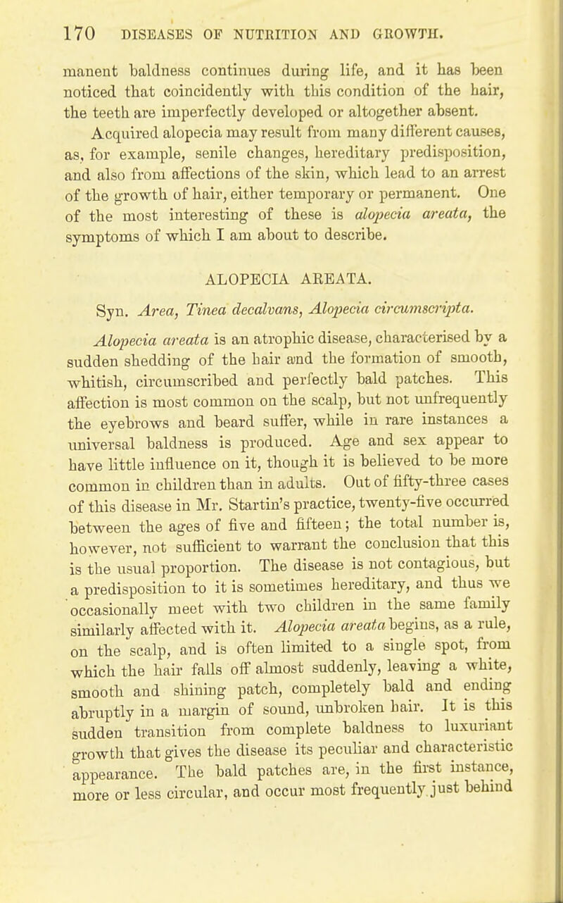 manent baldness continues during life, and it has been noticed that coincidently with this condition of the hair, the teeth are imperfectly developed or altogether absent. Acquired alopecia may result from many different causes, as, for example, senile changes, hereditary predisposition, and also from affections of the skin, which lead to an arrest of the growth of hair, either temporary or permanent. One of the most interesting of these is alojjecia areata, the symptoms of which I am about to describe. ALOPECIA AREATA. Syn. Area, Tinea decalvans, Alopecia circumscripta. Alopecia areata is an atrophic disease, characterised by a sudden shedding of the hair and the formation of smooth, whitish, circumscribed and perfectly bald patches. This affection is most common on the scalp, but not uufrequently the eyebrows and beard suffer, while in rare instances a imiversal baldness is produced. Age and sex appear to have little influence on it, though it is believed to be more common in children than in adults. Out of fifty-three cases of this disease in Mr. Startin's practice, twenty-five occurred between the ages of five and fifteen; the total number is, however, not sufficient to warrant the conclusion that this is the usual proportion. The disease is not contagious, but a predisposition to it is sometimes hereditary, and thus we occasionally meet with two children in the same family similarly affected with it. Alopecia areata begins, as a rule, on the scalp, and is often limited to a single spot, from which the hair fails off ahnost suddenly, leaving a white, smooth and shining patch, completely bald and ending abruptly in a margin of sound, tmbroken hair. It is this sudden transition from complete baldness to luxuriant growth that gives the disease its peculiar and characteristic appearance. The bald patches are, in the first instance, more or less circular, and occur most frequently, just behind