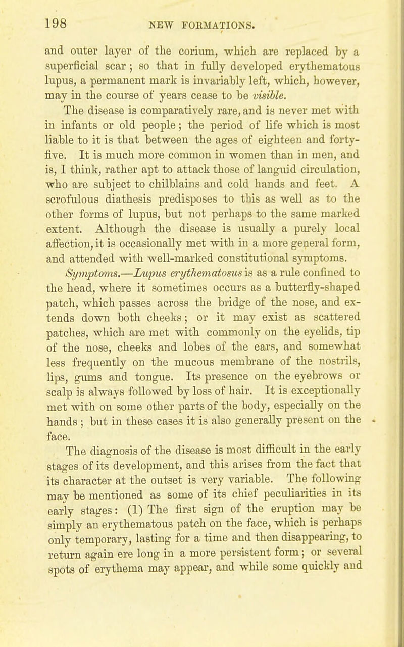 and outer layer of the corium, which are replaced by a superficial scar; so that in fully developed erythematous lupus, a permanent mark is invariably left, which, however, may in the course of years cease to he visible. The disease is comparatively rare, and is never met with in infants or old people; the period of life which is most liable to it is that between the ages of eighteen and forty- five. It is much more common in women than in men, and is, I think, rather apt to attack those of languid circidation, who are subject to chilblains and cold hands and feet. A scrofulous diathesis predisposes to this as well as to the other forms of lupus, but not perhaps to the same marked extent. Although the disease is usually a purely local affection, it is occasionally met with in a more general form, and attended with well-marked constitutional sjTnptoms. Symptoms.—Lupus erythematosus is as a rule confined to the head, where it sometimes occurs as a butterfly-shaped patcli, which passes across the bridge of the nose, and ex- tends down both cheeks; or it may exist as scattered patches, which are met with commonly on the eyelids, tip of the nose, cheeks and lobes of the ears, and somewhat less frequently on the mucous membrane of the nosti'ils, lips, gums and tongue. Its presence on the eyebrows or scalp is always followed by loss of hair. It is exceptionally met with on some other parts of the body, especially on the hands ; but in these cases it is also generally present on the face. The diagnosis of the disease is most difficult in the early stages of its development, and this arises from the fact that its character at the outset is very variable. The following may be mentioned as some of its chief peculiarities in its early stages: (1) The first sign of the eruption may be simply an erythematous patch on the face, which is perhaps only temporary, lasting for a time and then disappearing, to return again ere long in a more persistent form; or several spots of erythema may appear, and while some quickly aud