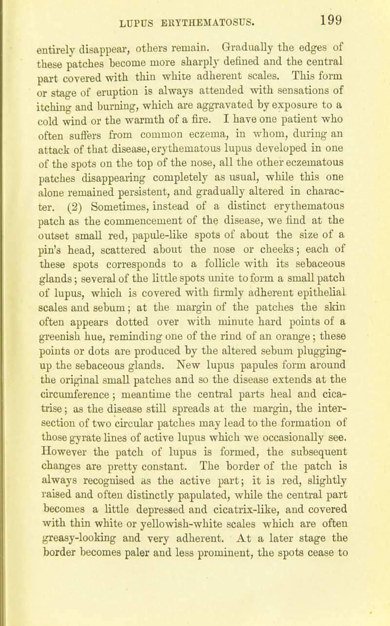 entu-ely disappear, others remain. Gradually tlie edges of these patches become more sharply defined and the central part covered with thin white adherent scales. This form or stage of eruption is always attended with sensations of itching and burning, which are aggravated by exposure to a cold wind or the warmth of a fire. I have one patient who often sufters from common eczema, in whom, during an attack of that disease, erythematous lupus developed in one of the spots on the top of the nose, all the other eczematous patches disappearing completely as usual, wHle this one alone remained persistent, and gradually altered in charac- ter. (2) Sometimes, instead of a distinct erythematous patch as the commencement of the disease, we find at the outset small red, papule-like spots of about the size of a pin's head, scattered about the nose or cheeks; each of these spots corresponds to a follicle with its sebaceous glands; several of the little spots unite to form a small patch of lupus, which is covered with fii'mly adherent epithelial scales and sebum; at the margin of the patches the skin often appears dotted over with minute hard points of a gTeenish hue, reminding one of the rind of an orange; these points or dots are produced by the altered sebum plugging- up the sebaceous glands. New lupus papules form around the original small patches and so the disease extends at the circumference; meantime the central parts heal and cica- trise ; as the disease still spreads at the margin, the inter- section of two circular patches may lead to the formation of those gyrate lines of active lupus which we occasionally see. However the patch of lupus is formed, the subsequent changes are pretty constant. The border of the patch is always recognised as the active part; it is red, slightly raised and often distinctly papulated, while the central part becomes a little depressed and cicatrix-like, and covered with thin white or yellowish-white scales which are often greasy-looMng and very adherent. At a later stage the border becomes paler and less prominent, the spots cease to