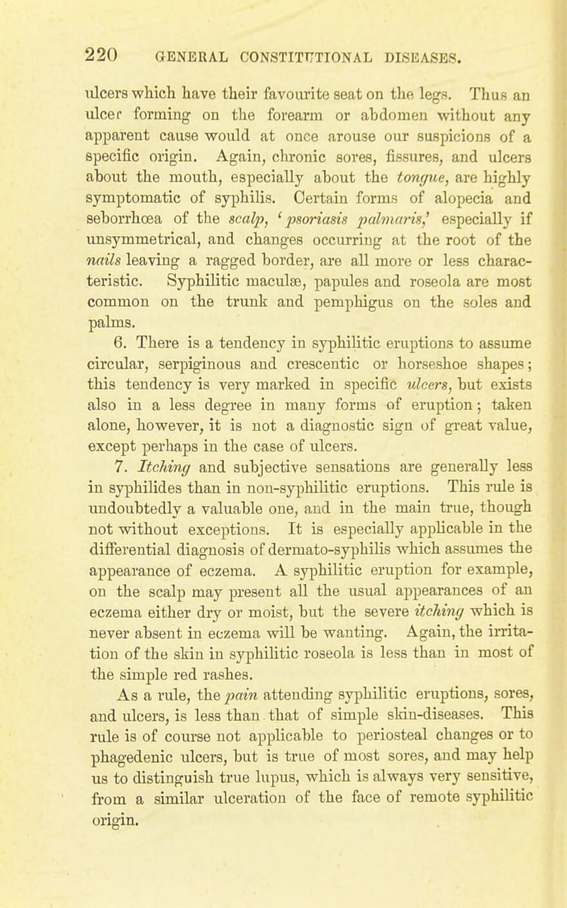 lUcers which have their favourite seat on the legs. Thus an ulcer forming on the forearm or abdomen without any apparent cause would at once arouse our suspicions of a specific origin. Again, chronic sores, fissures, and ulcers ahout the mouth, especially about the tongue, are highly symptomatic of syphilis. Certain forms of alopecia and seborrhoea of the scalp, 'psoriasis palmaris^ especially if unsymmetrical, and changes occurring at the root of the nails leaving a ragged border, are all more or less charac- teristic. Syphilitic maculae, papules and roseola are most common on the trunk and pemphigus on the soles and palms. 6. There is a tendency in syphilitic eruptions to assume circular, serpiginous and cresceutic or horseshoe shapes; this tendency is very marked in specific ulcers, but exists also in a less degree in many forms of eruption; taken alone, however, it is not a diagnostic sign of great value, except perhaps in the case of ulcers. 7. Itching and subjective sensations are generally less in syphilides than in non-syphilitic eruptions. This rule is undoubtedly a valuable one, and in the main true, though not without exceptions. It is especially applicable in the differential diagnosis of dermato-syphilis which assumes the appearance of eczema. A syphilitic eruption for example, on the scalp may present all the usual appearances of an eczema either dry or moist, but the severe itching which is never absent in eczema will be wanting. Again, the irrita- tion of the skin in syphihtic roseola is less than in most of the simple red rashes. As a rule, the iiain attending syphilitic eruptions, sores, and ulcers, is less than that of simple skin-diseases. This rule is of course not applicable to periosteal changes or to phagedenic ulcers, but is true of most sores, and may help us to distinguish true lupus, which is always very sensitive, from a similar ulceration of the face of remote syphilitic origin.