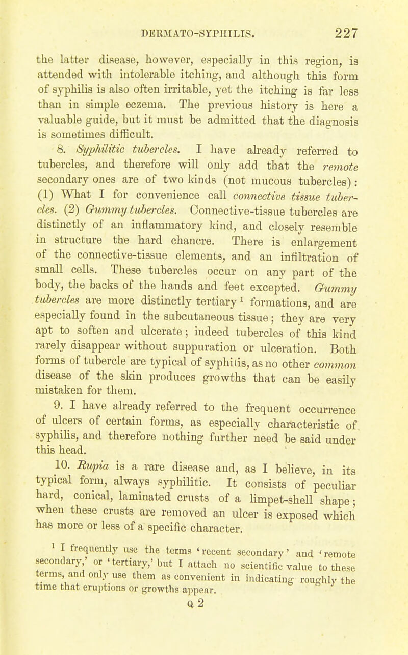 the latter disease, however, especially in this region, is attended with intolerable itching, and although this form of syphilis is also often in-itable, yet the itching is far less than in simple eczema. The previous history is here a valuable guide, but it must be admitted that the diagnosis is sometimes difficult. 8. Syphilitic tubercles. I have ah-eady referred to tubercles, and therefore will only add that the remote secondary ones are of two kinds (not mucous tubercles) ; (1) What I for convenience call connective tissue tuber- cles. (2) Oummy tubercles. Connective-tissue tubercles are distinctly of an inflammatory kind, and closely resemble in structm-e the bard chancre. There is enlargement of the connective-tissue elements, and an infiltration of small cells. These tubercles occur on any part of the body, the backs of the hands and feet excepted. Oummy tubercles are more distinctly tertiary i formations, and are especially found in the subcutaneous tissue; they are very apt to soften and ulcerate: indeed tubercles of this kind rarely disappear without suppuration or ulceration. Both forms of tubercle are typical of syphilis, as no other common disease of the skin produces growths that can be easily mistaken for them. 9. I have abeady referred to the frequent occurrence of ulcers of certain forms, as especially characteristic of syphilis, and therefore nothing further need be said under this head. 10. Rwpia is a rare disease and, as I believe, in its typical form, always syphilitic. It consists of peculiar hard, conical, laminated crusts of a limpet-shell shape; when these crusts are removed an ulcer is exposed which has more or less of a specific character. 1 I frequently use the terms 'recent secondary' and 'remote secondary - or ' tertiary,'but I attach no scientific value to these terms, and only use them as convenient in indicating roughly the time that eruptions or growths ajipear. Q 2
