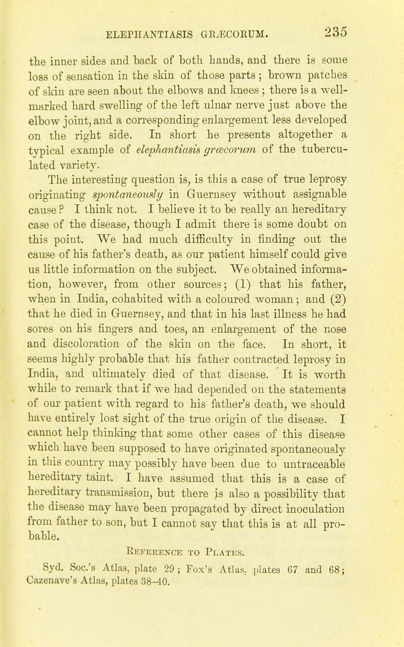 the inner sides and back of both hands, and there is some loss of sensation in the sldn of those parts ; brown patches of sldn are seen about the elbows and knees ; there is a well- marked hard swelling of the left ulnar nerve just above the elbow joint, and a corresponding enlargement less developed on the right side. In short he presents altogether a typical example of elephantiasis grcecorum of the tubercu- lated variety. The interesting question is, is this a case of ti'ue leprosy originating spontaneoxatly in Guernsey without assignable cause P I think not. I believe it to be really an hereditary case of the disease, though I admit there is some doubt on this point. We had much diflBculty in finding out the cause of his father's death, as our patient himself could give us little information on the subject. We obtained infonna- tion, however, from other sources; (1) that his father, when in India, cohabited with a coloured woman; and (2) that he died in Guernsey, and that in his last illness he had sores on his fingers and toes, an enlargement of the nose and discoloration of the skin on the face. In short, it seems highly probable that his father contracted leprosy in India, and ultimately died of that disease. It is worth while to remark that if we had depended on the statements of our patient with regard to his father's death, we should have entirely lost sight of the true origin of the disease. I cannot help thinking that some other cases of this disease which have been supposed to have originated spontaneously in this country may possibly have been due to untraceable hereditary taint. I have assumed that this is a case of hereditary transmission, but there is also a possibility that the disease may have been propagated by direct inoculation from father to son, but I cannot say that this is at all pro- bable. Kep^erence to Plates. Syd. Soc's Atlas, plate 29 ; Fox's Atlas, jilates 67 and 68; Cazenave's Atlas, plates 38-40.