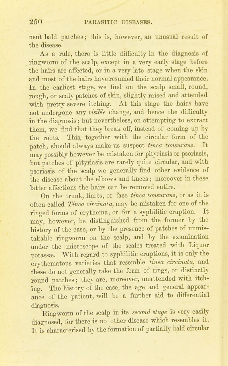 nent bald patches; this is, however, an unusual result of the disease. As a rule, there is little difficulty in the diagnosis of ringworm of the scalp, except in a very early stage before the hairs are affected, or in a very late stage when the skin and most of the hairs have resumed their normal appearance. In the earliest stage, we find on the scalp small, round, rough, or scaly patches of skin, slightly raised and attended with pretty severe itching. At this stage the hairs have not midergone any visible change, and hence the difficulty in the diagnosis; but nevertheless, on attempting to extract them, we find that they break off, instead of coming up by the roots. This, together with the circular form of the patch, should always make us suspect tinea tonsurans. It may possibly however be mistaken for pityriasis or psoriasis, but patches of pityriasis are rarely quite cii'cular, and with psoriasis of the scalp we generally find other evidence of the disease about the elbows and knees ; moreover in these latter affections the hairs can be removed entire. On the trunk, limbs, or face tinea tonsurans, or as it is often called Tinea circinata, may be mistaken for one of the ringed forms of erythema, or for a syphilitic eruption. It may, however, be distinguished fi-om the former by the history of the case, or by the presence of patches of unmis- takable ringworm on the scalp, and by the examination imder the microscope of the scales treated with Liquor potassEe. With regard to syphilitic eruptions, it is only the erythematous varieties that resemble tinea circinata, and these do not generally take the form of rings, or distinctly round patches; they are, moreover, unattended with itch- ing. The history of the case, the age and general appear- ance of the patient, will be a fm-ther aid to differential diagnosis. Ringworm of the scalp in its second stage is veiy easily diagnosed, for there is no other disease which resembles it. It is characterised by the formation of partially bald circular