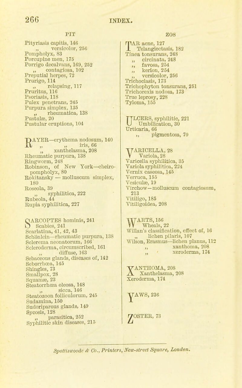 PIT Pityriasis capitis, 140 „ versicolor, 251; Ponipliolyx, 83 Porcupine men, 175 Ponrigo docalvaiis, 16!), 252 „ contagiosa, 102 Preputial herpes, 72 Prurigo, 114 „ relapsing, 117 Pruritus, 116 Psoriasis, 118 Pulex penetrans, 245 Pminira simplex, 135 „ rheumatica, 138 Pustules, 20 Pustular eruptions, 104 RAYER—erythema nodosum, 140 ii-is, 66 „ xanthelasma, 208 Khemnatic purpura, 138 Kmgworm, 248 Bobinson, of New York—cheiro- pompholyx, 80 Rokitansky — moUuscum simplex, 180 Roseola, 39 „ syphilitica, 222 Rubeola, 44 Rupia syphilitica, 227 SARCOPTBS hominis, 241 Scabies, 241 Scarlatina, 41, 42, 43 Schbnlein—rheumatic purpura, 138 Sclerema neonatorum, 166 Scleroderma, circumscribed, 161 diffuse, 163 Sebaceous glands, diseases of, 142 SeboiThoea, 145 Shingles, 73 Smallpox, 28 SquamEe, 23 SteatoiThcea oleosa, 148 „ sicca, 146 Steatozoon folliculormn, 245 Sudamiua, 150 Sudoriparous glands, 149 Sycosis, 128 „ parasitica, 252 Syphilitic sldn diseases, 215 ZOH TAR acne, 127 Telangiectasis, 182 Tinea tonsurans, 248 „ circinata, 248 „ favosa, 254 „ kerlon, 254 ,, versicolor, 250 TrichoclasLs, 173 Trichophyton tonsurans, 251 Trichorexis nodosa, 173 True leprosy, 228 Tyloma, 155 ULCERS, syphilitic, 221 tTmbilication, 30 Urticaria, 66 ,, pigmentosa, 70 VARICELLA, 28 Variola, 28 Varicella syphilitica, 35 Variola syphilitica, 224 Vernix caseosa, 145 VeiTuca, 155 VesiculK, 19 Virchow—moUuscum contagiosum, 213 Vitihgo, 185 Vitihgoidea, 208 WARTS, 156 Wheals, 22 Willan's classiiication, efEect of, 16 „ Uchen pilaris, 107 Wilson, Erasmus—lichen planus, 112 ,, xanthoma, 208 „ xeroderma, 174 XANTHOMA, 208 Xanthelasma, 208 Xeroderma, 174 AWS, 230 ■OSTBR, 73 Spottiswoode & Co., Printers, New-street Square, London.