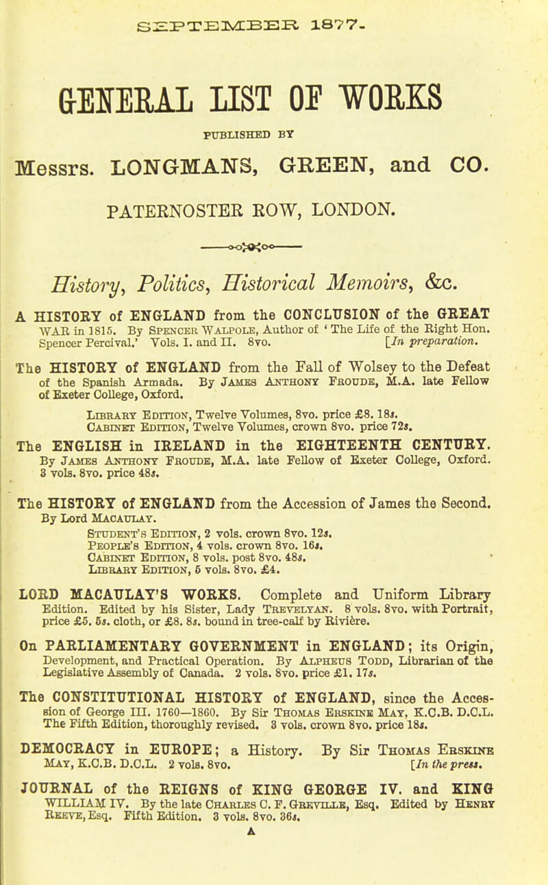 S:EI'T'E]5vd:BE£^ 1877- &El!fERAL nST OF WOMS PXTBLISHED BY Messrs. LONGMANS, GREEN, and CO. PATERNOSTEE EOW, LONDON. History^ Politics, Historical Memoirs, &c. A HISTORY of ENGLAND from tlie CONCLUSION of the GREAT WAR in 1815. By Spencee Walpole, Author of ' The Life of the Eight Hon. Spencer Percival.' Vols. I. and II. 8to. \_In preparation. The HISTORY of ENGLAND from the Fall of Wolsey to the Defeat of the Spanish Armada. By Jambs Anthony Frouds, M.A. late Fellow of Exeter College, Oxford. Library Edition, Twelve Volumes, 8vo. price £8.18*. CABiNErr Edition, Twelve Volumes, crown 8vo. price 72*. The ENGLISH in IRELAND in the EIGHTEENTH CENTURY. By James Anthony Froude, M.A. late FeUow of Exeter College, Oxford. 3 vols. 8vo. price 48*. The HISTORY of ENGLAND from the Accession of James the Second. By Lord Macaulay. Student's Edihon, 2 vols, crown 8vo. 12*. People's BornoN, 4 vols, crown 8vo. 16*. Cabevet Edition, 8 vols, post 8vo. 48*. LiBaAHY Edition, 5 vols. 8vo. £4. LORD MACAULAY'S WORKS. Complete and Uniform Library Edition. Edited by his Sister, Lady Tbevelyan. 8 vols. 8vo. with Portrait, price £5, 5*. cloth, or £8. 8*. bound in tree-calf by Rivifere. On PARLIAMENTARY GOVERNMENT in ENGLAND ; its Origin, Development, and Practical Operation. By Alpheus Todd, Librarian of the Legislative Assembly of Canada. 2 vols. 8vo. price £1.17*. The CONSTITUTIONAL HISTORY of ENGLAND, since the Acces- sion of George in. 1760—18G0. By Sir Thomas Erskine May, K.O.B. D.O.L. The Fifth Edition, thoroughly revised. 3 vols, crown 8vo. price 18*. DEMOCRACY in EUROPE; a History. By Sir Thomas Ebskine May, K.C.B. D.C.L. 2 vols. 8vo. [Iniheprest. JOURNAL of the REIGNS of KING GEORGE IV. and KING WILLIAM IV. By the late Charles C. F. Grkvillb, Esq. Edited by Hknhy Reeve, Esq. Fifth Edition. 3 vols. Svo. 36*. A