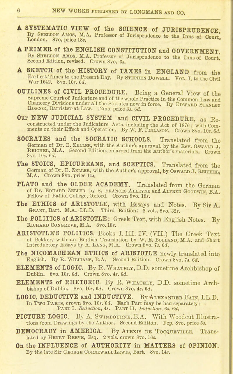 A SYSTEMATIC VIEW of the SCIENCE of JUEISPRTTDENCE By Sheldon Amos, M.A. Professor of Jurisprudence to the Inns of Court' London. 8vo. price 18«. wumu, A PRIMER of the ENGLISH CONSTITUTION and GOVERNMENT. By Shbldon Amos, M.A. Profeasor of Jurisprudence to the Inns of Court* Second Edition, revised. Crown 8vo. Gs. A SKETCH of the HISTORY of TAXES in ENGLAND from the Wr'l642'™8'''' *° Q ^^g-^^'^^^^* ^y- Stephen Dowell. Vol. I. to the CivU OUTLINES of CIVIL PROCEDURE. Being a General View of the Supreme Court of Judicature and of the whole Practice in the Common Law and Chancery Divisions under aU the Statutes now in force. By Edward SiAifLEY EoscoB, Barrister-at-Law. 12mo. price 3i. Hd. Our NEW JUDICIAL SYSTEM and CIVIL PROCEDURE, as Ee- constracted under the Judicature Acts, including the Act of 1876 ; with Com- ments on their Effect and Operation. By W. P. Finlason. Crown 8vo. 10s. Gd. SOCRATES and the SOCRATIC SCHOOLS. Translated from the German of Dr. B. Zblleb, with the Author's approval, by the Rev. Oswald J. Reichel, M.A. Second Edition, enlarged from the Author's materials. Crown 8vo. lOs. Gd. The STOICS, EPICUREANS, and SCEPTICS. Translated from the German of Dr. E. Zeller, with the Author's approval, by Oswald J. Reiceoi, M.A. Crown 8vo. price 14*. PLATO and the OLDER ACADEMY. Translated from the German of Dr. Eduard Zeller by S. Frances Alleynk and Alfred Goodwin, B.A. Fellow of Balliol College, Oxford. Crown 8vo. 18s, The ETHICS of ARISTOTLE, with Essays and Notes. By Sir A. Grakt, Bart. M.A. LL.D. Third Edition. 2 vols. 8vo. 32s. The POLITICS of ARISTOTLE; Greek Text, with English Notes. By Richard Congreve, M.A. 8vo. 18s. ARISTOTLE'S POLITICS. Books I. III. IV. (VII.) The Greek Text of Beliker, with an English Translation by W. E. Bolland, M.A. and Short Introductory Essays by A. Lang, M.A. Crown 8vo. Is. Gd. The NICOMACHEAN ETHICS of ARISTOTLE newly translated into English. By R. Williams, B.A. Second Edition. CrovsTi 8vo. 7s. Gd. ELEMENTS of LOGIC. By E. Whatelt, D.D. sometime Archbishop of Dublin, 8vo. Ws. Gd. Crown 8vo. is. Gd. ELEMENTS of RHETORIC. By E. Whatelt, D.D. sometime Arch- bishop of Dublin, 8vo. 10s. Gd. Crown 8vo. is. Gd, LOGIC, DEDUCTIVE and INDUCTIVE. By Axbxandeh Bain, LL.D. In Two Parts, crown 8vo. 10s. Gd. Each Part may be had separately:— Part I. Seduction, is. Part U. Induction, Gs. Gd. PICTURE LOGIC. By A. Swinpotirne, B.A. With Woodcut Illtistr-a- tions from Drawings by the Author, Second Edition. Fop. 8vo. price 5i. DEMOCRACY in AMERICA. By Alexis de Tocquetille. Trans- lated by Henry Reeve, Esq. 2 vols, crown 8vo. IGs, On the INFLUENCE of AUTHORITY in MATTERS of OPINION. By the late Sir George CornkwallLewis, Bart, 8vo, lis.