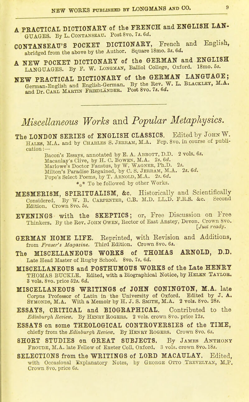 A PRACTICAL DICTIONAEY of the FRENCH and ENGLISH LAN- GXJAGES. By L. Contanskau. Post 8to. Ts. Sd. CONTANSEAU'S POCKET DICTIONARY, French and English, abridged from the above by the Author. Square 18mo. ds. 6d. A NEW POCKET DICTIONARY of the GERMAN and ENGLISH LANGUAGES. By P. W. Longman, Balliol CoUege, Oxford. 18mo. 6s. NEW PRACTICAL DICTIONARY of the GERMAN LANGUAGE; Gennan-English and English-German. By the Eev. W. L. Blacklby, M.A. and Dr. Cabl Mabtin Friedlandeb. Post Svo. 74. 6a, Miscellaneous Works and Popular Metaphysics. The LONDON SERIES of ENGLISH CLASSICS. Edited by John W. Hales, M.A. and by Charles S. Jerram, M.A. Ecp. Svo. in course of pubU- cation:— Bacon's Essays, annotated by E. A. Abbott, D.T). 2 vols. 6s. Macaulay's Clive, by H. 0. Bowen, M.A. 2s. 6d. Marlowe's Doctor Faustus, by W. Wagner, Ph.D. 2s. J01ton's Pai-adise Eegained, by C. S. Jerram, M.A. 2s. 6d. Pope's Select Poems, by T. Arnold, M.A. 2s. 6d. *a* To be followed by other Works. MESMERISM, SPIRITUALISM, &c. Historically and Scientifically Considered. By W. B. Carpenter, C.B. M.D. LL.D. F.K.S. &c. Second Edition. Crown Svo. 5s. EVENINGS with the SKEPTICS; or, Free Disciission on Free Thinkers. By the Kev. John Owen, Keotor of East Anstey, Devon. Crown Svo. {Just ready. GERMAN HOME LIFE. Eeprinted, with Revision and Additions, from Fraser's Magazine. Third Edition. Crown Svo. 6i. The MISCELLANEOUS WORKS of THOMAS ARNOLD, D.D. Late Head Master of Rugby School. Svo. 7s. 6i. MISCELLANEOUS and POSTHUMOUS WORKS of the Late HENRY THOMAS BUCKLE. Edited, with a Biographical Notice, by Helen Taylob. 3 vols. Svo. price 52s. 6d. MISCELLANEOUS WRITINGS of JOHN CONINGTON, M.A. late Corpus Professor of Latin in the University of Oxford. Edited by J. A. Symonds, M.A. With a Memoir by H. J. S. Smith, M.A, 2 vols. Svo. 28s. ESSAYS, CRITICAL and BIOGRAPHICAL. Contributed to the Edinburgh Review. By Henry Rogers. 2 vols, crown Svo. price 12s. ESSAYS on some THEOLOGICAL CONTROVERSIES of the TIME, chiefly from the Edinburgh Review. By Henry Rogers. Crown Svo. 6s. SHORT STUDIES on GREAT SUBJECTS. By James Anthony Frodde, M.A. late Fellow of Exeter CoU. Oxford. 3 vols, crown Svo. 18s. SELECTIONS from the WRITINGS of LORD MACAULAY. Edited, with Occasional Explanatory Notes, by George O'ito Tbevelyan, M.P. Crown Svo. price 6s.