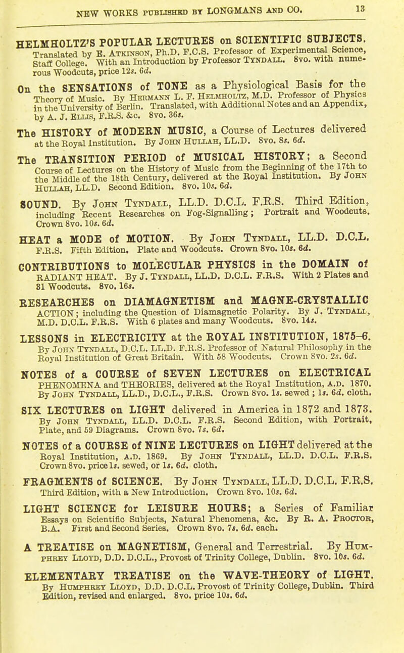 HELMHOLTZ'S POPULAK LECTURES on SCIENTIFIC SUBJECTS. Translated by B. Atkinson, Ph.D. F.O.S. Professor of Experimental Science, Staff College. With an Introduction by Professor Tyndali.. 8vo. with nnme- rous Woodcuts, price Us. Gd. On the SENSATIONS of TONE as a Physiological Basis for the Theory of Music. By Hermann L. E. Hklmholtz, M.D. Professor of Physics in the Uniyersity of BerUn. Translated, with Additional Notes and an Appendix, by A. J. Ellis, E.R.S. &c. 8yo. 36*. The HISTOBY of MODERN MUSIC, a Course of Lectures delivered at the Royal Institution. By John Hullah, LL.D. 8vo. 8*. 6d. The TRANSITION PERIOD of MUSICAL HISTORY; a Second Course of Lectures on the History of Music from the Beginning of the 17th to the Middle of the 18th Century, deUvered at the Royal Institution. By John Hullah, LL.D. Second Edition. 8vo. lOs. Gd. SOUND. By John Tyndaxl, LL.D. D.C.L. F.E.S. Third Edition, including Recent Researches on Eog-Signalling; Portrait and Woodcuts. Crown 8yo. 10s. Gd. HEAT a MODE of MOTION. By John Tyndati,, LL.D. D.C.L. F.B.S. Eifth Edition. Plate and Woodcuts. Crown 8vo. 10*. 6d. CONTRIBUTIONS to MOLECULAR PHYSICS in the DOMAIN of RADIANT HEAT. By J. Tyndall, LL.D. D.C.L. F.R.S. With 2 Plates and 31 Woodcuts. 8vo. 16*. RESEARCHES on DIAMAGNETISM and MAGNE-CRYSTALLIO ACTION; including the Question of Diamagnetic Polarity. By J. TYNDALL, M.D. D.C.L. E.R.S. With 6 plates and many Woodcuts. 8yo. 14*. LESSONS in ELECTRICITY at the ROYAL INSTITUTION, 1875-6. By John Tyndall, D.C.L. LL.D. F.B.S. Professor of Natural Philosophy in the Royal Institution of Great Britain. With 58 Woodcuts. Crown 8yo. 2s. Gd. NOTES of a COURSE of SEVEN LECTURES on ELECTRICAL PHENOMENA and THEORIES, deliyered at the Royal Institution, A.D. 1870. By John Tyndall, LL.D., D.O.L., F.R.S. Crown 8yo. 1*. sewed ; 1*. Gd. cloth. SIX LECTURES on LIGHT delivered in America in 1872 and 1873. By John Tyndall, LL.D. D.C.L. F.B.S. Second Edition, with Portrait, Plate, and 59 Diagrams. Crown 8yo. 7*. Gd, NOTES of a COURSE of NINE LECTURES on LIGHT delivered at the Royal Institution, A.D. 1869. By John Tyndall, LL.D. D.C.L. F.R.S. Crown 8yo. price li. sewed, or li. Gd. cloth. FRAGMENTS of SCIENCE. By John Tyndall, LL.D. D.C.L. P.E.S. Third Edition, with a New Introduction. Crown 8yo. 10*. Gd. LIGHT SCIENCE for LEISURE HOURS; a Series of Tamiliat Essays on Scientific Subjects, Natural Phenomena, &c. By R. A. Pboctor, B.A. First and Second Series. Crown 8yo. 7*. Gd. each. A TREATISE on MAGNETISM, General and Terrestrial. By Hum- phrey Lloyd, D.D. D.C.L., Provost of Trinity CoUege, DubUn. 8vo. 10*. Gd. ELEMENTARY TREATISE on the WAVE-THEORY of LIGHT. By Humphrey Lloyd, D.D. D.C.L. Provost of Trinity College, Dublin. Third Edition, reyised aud enlarged. 8yo. price 10*. Gd.