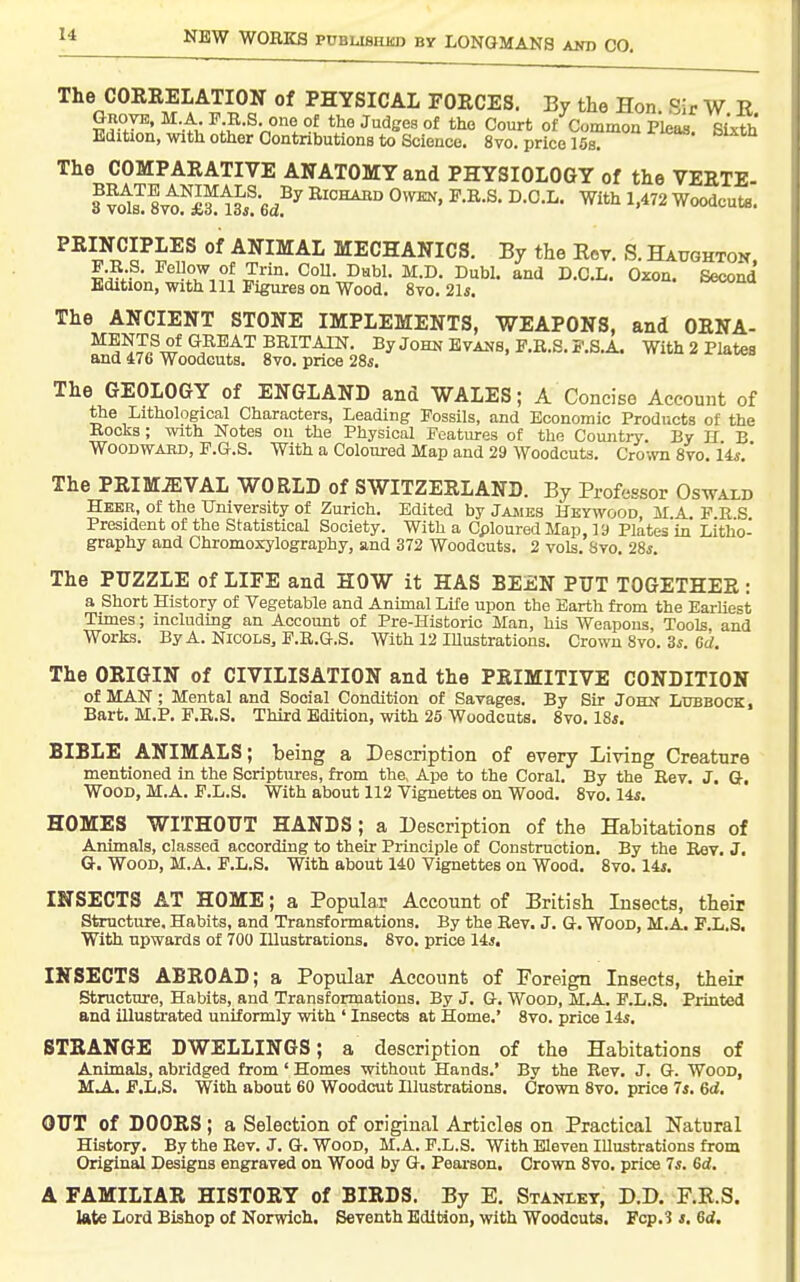 The CORRELATION of PHYSICAL FORCES. By the Hon Sir W E GuoyK, M.A P R.S one of tho Judges of the Court of Common Pleaa SUth Edition, with other Contributions to Science, 8vo. price 15s. ^^^'^ The COMPARATIVE ANATOMY and PHYSIOLOGY of the VERTE- 3 ^sT Svt^XS^tsi!6d?^^ RiCHAiiD Owen, P.E.S. D.O.L. With 1,472 Woodcuts. PRINCIPLES of ANIMAL MECHANICS. By the Rev. S. Haughton F R.S. Fellow of Trin. CoU. Dabl. M.D. Dubl. and D.C.L. Oxon. Second Edition, with 111 Figures on Wood. 8vo. 21*. =wiiu The ANCIENT STONE IMPLEMENTS, WEAPONS, and ORNA- BRITAIN. By John Evans, F.R.S. F.S.A. With 2 Plates and 476 Woodcuts. Svo. price 28s. The GEOLOGY of ENGLAND and WALES; A Concise Account of ttie Lithological Characters, Leading Fossils, and Economic Products of the Bocks; with Notes on the Physical Features of the Countiy. By H B Woodward, F.G.S. With a Coloured Map and 29 Woodcuts. Crown Svo. iis.' The PRIMEVAL WORLD of SWITZERLAND. By Professor Oswald Hebr, of the University of Zurich. Edited by Jajues Hkywood M A F R S President of the Statistical Society. With a Cploured Map, 19 Plates in Litho- graphy and Chromoxylography, and 372 Woodcuts. 2 vols. Svo. 28s. The PUZZLE of LIFE and HOW it HAS BEEN PUT TOGETHER: a Short History of Vegetable and Animal Life upon the Earth from the EarUest Times; including an Account of Pre-Historic Man, his Weapons, Tools and Works. ByA. NICOLS, F.E.G.S. With 12 lUustrations. Crown Svo. 3i. 6rf. The ORIGIN of CIVILISATION and the PRIMITIVE CONDITION of MAN; Mental and Social Condition of Savages. By Sir John Lubbock, Bart. M.P. P.E.S. Third Edition, with 25 Woodcuts. Svo. 18i. BIBLE ANIMALS; being a Description of every Living Creature mentioned in the Scriptures, from the, Ape to the Coral. By the Eev. J. Q, Wood, M.A. F.L.S. With about 112 Vignettes on Wood. Svo. 14*. HOMES WITHOUT HANDS; a Description of the Habitations of Animals, classed according to their Pilnciple of Construction. By the Rev. J, G. Wood, M.A. F.L.S. With about 140 Vignettes on Wood. Svo. 14i. INSECTS AT HOME; a Popular Account of British Insects, their Structure. Habits, and Transformations. By the Eev. J. G. Wood, M.A. F.L.S. With upwards of 700 Illustrations, Svo. price lis, INSECTS ABROAD; a Popular Account of Foreign Insects, their Structure, Habits, and Transformations. By J. G. Wood, M.A. F.L.S. Printed and illustrated uniformly with ' Insects at Home.' Svo. price lis. STRANGE DWELLINGS; a description of the Habitations of Animals, abridged from ' Homes without Hands.' By the Rev. J. G. Wood, M,A. F.L.S, With about 60 Woodcut Illustrations. Crown Svo. price 7j. 6rf. OUT of DOORS ; a Selection of original Articles on Practical Natural History. By the Rev. J. G. Wood, M.A. F.L.S. With Eleven lUustrations from Original Designs engraved on Wood by G, Pearson. Crown Svo, price 7*. 6d. A FAMILIAR HISTORY of BIRDS. By E. Stanley, D.D. F.R.S. Ulte Lord Bishop of Norwich, Seventh Edition, with Woodcuts, Pcp.S j. 6<i.