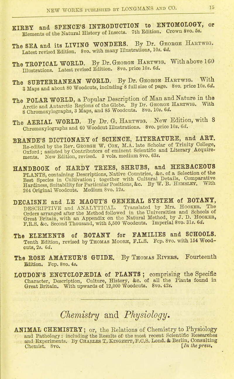 KIRBY and SPENCE'S INTRODUCTION to ENTOMOLOGY, or Elements of the Natural History of Insects. 7tli Edition. Crown 8vo. 5s. The SEA and ita LIVING WONDERS. By Dr. Geobqh Haktwig. Latest revised Edition. 8vo. witli many Illustrations, 10s. 6d. The TROPICAL WORLD. By Dr. Gteoegb Hartwig. With above 160 lUustrations. Latest revised Edition. 8vo. price 10s. 6d. The SUBTERRANEAN WORLD. By Dr. Geohgb Hartwig. With 3 Maps and about 80 Woodcuts, including 8 full size of page. 8vo. price 10s. 6d. The POLAR WORLD, a Popular Description of Man and Nature in the Arctic and Antarctic Regions of the Globe. By Dr. Ghobgb! Habtwig. With 8 Chromoxylogi-aphs, 3 Maps, and 85 Woodcuts. 8vo. 10s. 6d. The AERIAL WORLD, By Dr. G. Hartoig. New Edition, with 8 Chromoxylographs and 60 Woodcut lUustrations. 8vo. price 10s. 6d. BRANDE'S DICTIONARY of SCIENCE, LITERATURE, and ART. Ee-edited by the Rev. George W. Cox, M.A. late Scholar of Trinity CoUege, Oxford; assisted by Contributors of eminent Scientific and Literary Acquire- ments. New Edition, revised. 3 vols, medium 8vo. 63s. HANDBOOK of HARDY TREES, SHRUBS, and HERBACEOUS PLANTS, containing Descriptions, Native Countries, &c. of a Selection of the Best Species in Cultivation; together with Cultural Details, Comparative Hardiness, SuitabiUty for Particular Positions, &c. By W. B. Hemslby. With 264 Original Woodcuts. Medium 8vo. 12s. DECAISNE and LE MAOUT'S GENERAL SYSTEM of BOTANY, DESCRIPTIVE and ANALYTICAL. Translated by Mrs. Hooker. The Orders ai-ranged after the Method foUowed in the Universities and Schools of Great Britain, with an Appendix on the Natural Method, by J. D. Hooker, F.E.S. &c. Second Thousand, with 5,500 Woodcuts. Imperial 8vo. 31s. 6d. The ELEMENTS of BOTANY for FAMILIES and SCHOOLS. Tenth Edition, revised by Thomas Moore, F.L.S. Fcp. 8vo. with 154 Wood- cuts, 2s, Gd. The ROSE AMATEUR'S GUIDE. By Thomas Eitees. Fourteenth Edition, Pep. 8vo. 4s. LOUDON'S ENCYCLOPEDIA of PLANTS ; comprising the Specific Character, Description, Culture, History, &o. of all the Plants found in Great Britain, With upwards of 12,000 Woodcuts, 8vo. 42s. Chemistry and Physiology. ANIMAL CHEMISTRY; or, the Eolations of Chemistry to Physiology and Pathology: including the Results of the most recent Scientific Researches and Experiments. By Chauuss T. Kingzett, P.CS. Lond. Si BerUn, Consulting Chemist. 8to. U» the press.