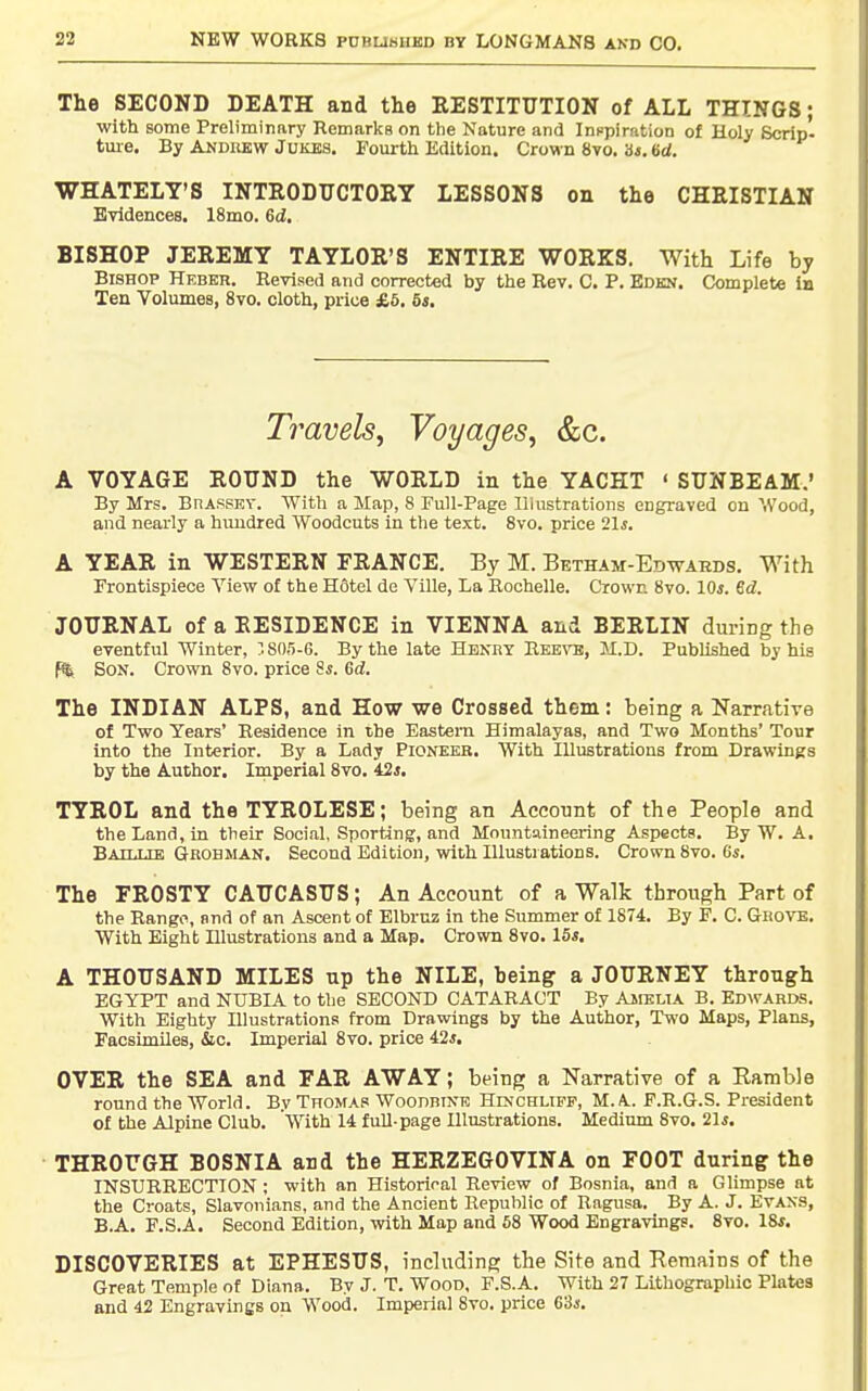 The SECOND DEATH and the EESTITTTTION of ALL THINGS; with some Preliminary Remarks on the Nature and Innpiration of Holy Scrip- tm-e. By Andiiew Jukes. Fourth Edition. Crown 8vo. b*. 6rf. WHATELY'S INTRODUCTORY LESSONS on the CHRISTIAN Evidences. 18mo. 6d. BISHOP JEREMY TAYLOR'S ENTIRE WORKS. With Life by Bishop Hebkr. Revised and corrected by the Rev. C. P. Edkn. Complete in Ten Volumes, 8vo. cloth, price £6. 5s, Travels^ Voyages^ &c. A VOYAGE ROUND the WORLD in the YACHT ' SUNBEAM.' By Mrs. BnAssEV. With a Map, 8 Full-Page Illustrations engraved on Wood, and nearly a hundred Woodcuts in the text. 8vo. price 21i. A YEAR in WESTERN FRANCE. By M. Betham-Edwaeds. With Frontispiece View of the Hotel de Ville, La Rochelle. Crown 8vo. 10*. 6d. JOURNAL of a RESIDENCE in VIENNA and BERLIN during the eventful Winter, ?. 805-6. By the late Henry Eebto, M.D. Published by his f%. Son. Crown 8vo. price ^s. Gd, The INDIAN ALPS, and How we Crossed them: being a Narrative of Two Years' Residence in the Eastern Himalayas, and Two Months' Tour into the Interior. By a Lady Pioneer. With Illustrations from Drawings by the Author. Imperial 8vo. 42j. TYROL and theTYROLESE; being an Account of the People and the Land, in their Social, Sporting, and Mountaineering Aspects. By W. A. Bahue Grobman. Second Edition, with Illustrations. Crown 8vo. (is. The FROSTY CAUCASUS; An Account of a Walk through Part of the Range, and of an Ascent of Elbruz in the Summer of 1874. By F. C. Grovb. With Eight Illustrations and a Map. Crown 8vo. 15s. A THOUSAND MILES up the NILE, being a JOURNEY through EGYPT and NUBIA to the SECOND CATARACT By AireuA B. Edwards. With Eighty Illustrations from Drawings by the Author, Two Maps, Plans, Facsimiles, &c. Imperial 8vo. price 42*. OVER the SEA and FAR AWAY; being a Narrative of a Ramble round the World. By Thomas WoonntNK Hinchuff, M.A. F.R.G.S. President of the Alpine Club. With 14 full-page Illustrations. Medium 8vo. 21i. THROUGH BOSNIA and the HERZEGOVINA on FOOT during the INSURRECTION ; with an Historical Review of Bosnia, and a Glimpse at the Croats, Slavonians, and the Ancient Republic of Ragusa. By A. J. Evans, B.A. F.S.A. Second Edition, with Map and 58 Wood Engx-avinge. 8vo. 18^. DISCOVERIES at EPHESUS, including the Site and Remains of the Great Temple of Diana. By J. T. Wood, F.S.A. With 27 Lithographic Plates and 42 Engravings on Wood. Imperial 8vo. price 63*.