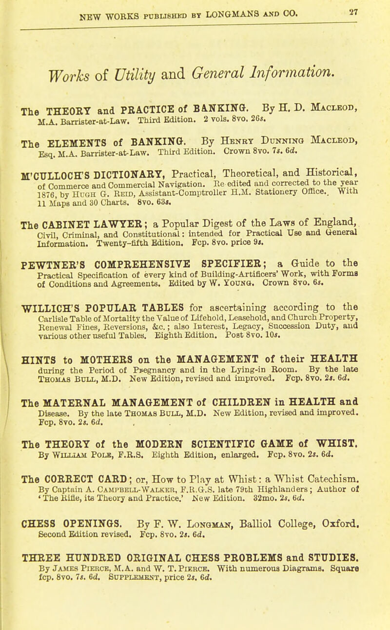 Works of Utility and General Information. The THEORY and PRACTICE of BA-NKING. By H. D. Macleod, M.A. Barrister-at-Law. Third Edition. 2 vols. 8vo. 2Gs. The ELEMENTS of BANKING. By Henry Dunning Macleod, Esq. M.A. Barrister-at-Law. Third Edition. Crown 8vo. 7*. 6d. M'CULLOCH'S DICTIONARY, Practical, Theoretical, and Historical, of Commerce and Commercial Navigation. Re edited and corrected to the year 1876, by Hugh G. Reid, Assistant-Comptroller H.M. Stationery Office.. With 11 jiaps and 30 Charts. 8vo. 63*. The CABINET LAWYER; a Popular Digest of the Laws of England, Civil, Criminal, and Constitutional: intended for Practical Use and General Information. Twenty-fifth Edition. Fop. 8vo. price 9j. PEWTNER'S COMPREHENSIVE SPECIFIER; a Guide to the Practical Specification of every kind of Building-Artificers' Work, with Forma of Conditions and Agreements. Edited by W. Young. Crown 8vo. 6i. WILLICH'S POPULAR TABLES for ascertaining according to the Carlisle Table of Mortality the Value of Lif ehold, Leasehold, and Church Property, Renewal Fines, Reversions, iSic.; also Interest, Legacy, Succession Duty, and various other useful Tables, Eighth Edition, Post 8vo. 10*. HINTS to MOTHERS on the MANAGEMENT of their HEALTH during the Period of Pi<egnancy and in the Lying-in Boom. By the late Thomas Bull, M.D. New Edition, revised and improved. Fcp. 8vq. 2s. 6d. The MATERNAL MANAGEMENT of CHILDREN in HEALTH and Disease. By the late Thomas Bull, M.D. New Edition, revised and improved. Fcp. 8vo. 2s. 6d. The THEORY of the MODERN SCIENTIFIC GAME of WHIST. By WiLLLua Polb, F.R.S. Eighth Edition, enlarged. Fcp. 8vo. 2s. 6d. The CORRECT CARD; or, How to Play at Whist: a Whist Catechism. By Captain A. Campbell-Walker, F.R.G.S. late 79th Highlanders ; Author of ' The Rifle, ite Theory and Practice,' New Edition. 32mo. 2*, fid. CHESS OPENINGS. By P. W. Longman, Balliol College, Oxford. Second Edition revised. Fcp. 8vo. 2*. 6d. THREE HUNDRED ORIGINAL CHESS PROBLEMS and STUDIES. By James Pierce, M.A. and W. T. Pierce. With numerous Diagrams. Square fcp. 8vo. 7s. 6d. SuPPLKMEUT, price 2*. Gd,