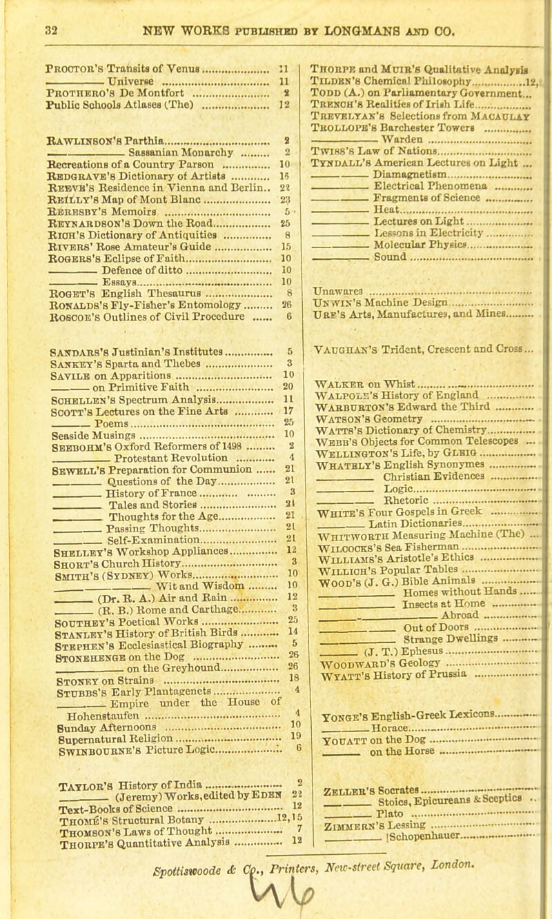 Prootor'8 Transits of Venus ...<...»,.,.....>,.. 11 Universe ; , 11 PnoTHERO'S De Montfort 8 Public Soliools Atlases (.The) J 2 BAWliiHSON's Parthia.. . Sassanian Monarchy Hecreations of a Country Parson 10 Bbdgravb'8 Dictionary of Artists IS Rebvb'S Residence in Vienna and Berlin.. 22 BBfLLY'S Map of Mont Blanc 23 Kbrbsby's Memoirs 5 ■ Rbykardson'S Down tlie Road 25 Rich's Dictionary of Antiquities 8 RwBRS' Rose Amateur's Guide 15 Rogers's Eclipse of Faith lo Defence of ditto 10 Essays 10 BOGBT'S English Thesaums 8 BONALDS'8 Fly-Fisher's Entomology 26 ROSCOE'B Outlines of Civil Procedure 6 SAinjAIlS'B Justinian's Institutes „. 5 Sanket'S Sparta and Thebes 3 Savile on Apparitions i... 10 on Primitive Faith 20 SOECBLLEN'S Spectrum Analysis 11 Scott's Lectures on the Fine Arts 17 Poems 25 Seaside Musings 10 SbbbOHM'8 Oxford Reformers of 1498 2 . Protestant Revolution i Sbwbll'S Preparation for Communion 21 Questions of the Day 21 History of France 3 Tales and Stories 21 Thoughts for the Age 21 Passing Thoughts 21 Self-Examination 21 SHBLliBT's Workshop Appliances 12 Short's Church History 3 Smith's (Sydney) Works 10 . Wit and Wisdom 10 Thorpe and Muie's Qualitative Analysia Tri/DBN'S Chemical PlUlosophy 12,t, Todd (A.) on Parliamentary Government... Tresch'8 Realities of Irish Life ., Trevelyak'8 Selections from Macaclay Trolloi'b'b Barchestcr Towers Warden Twiss's Law of Nations TYICDAI/L's American Lectures on Light ... .— Diamagnetism Electrical Phenomena Fragments of Science „ Heat Lectures on Light ^ Lesaons in Electricity Molecular Physics . : Sound Unawares Ukwis's Machine Design Ure's Arts, Manufactures, and Mines.... VAUGHAK's Trident, Crescent and Cross., Walker on Whist _ Walpole's History of England WarburtOS'S Edward the Third Watson's Geometry Watts'S Dictionary of Chemistry Webb's Objects for Common Telescopes WEIiLLNGTON'S Life, by Glbig Whatbly'b English Synonjrmes Christian Evidences „ _ Logic Rhetoric ___ (Dr. R. A.) Air and Rain 12 (R. B.) Rome and Carthage. 3 Southby's Poetical Works 25 Stanley's History of British Birds 1-1 Stephen's Ecclesiastical Biography 5 Btoneeibnge on the Dog 26 . on the Greyhound 26 Stoney on Strains 18 Stubbs's Early Plantagenets i . Empire under the House of Hohenstaufen —•- Sunday Afternoons 10 Supernatural Religion .—• 19 SwiNBOURNE's Picture Logic :. 6 TAYLOR'S History of India 2 (Jeremy)Works,editedbyEDBN 2! Text-Books of Science „ 12 THOJIB'b Structural Botany 12,15 THOMSON'S Laws of Thought 7 Thorpe's Quantitative Analysis 12 White's Four Gospels in Greek Latin Dictionaries Whittvoeth Measuring Machine (The) WiLCOOKS's Sea Fisherman Williams's Aristotle's Ethics _ WiLLlCH's Popular Tables Wood's (J. G.) Bible Animals Homes without Hands ... Insects at Home Abroad „ - Out of Doors Strange Dwellings (J. T.) Ephesus. Woodward's Geology Wyatt's History of Prussia TONGE's English-Greek Lexicone.. Horace ~ ToUATT on the Dog . on the Horse - — Zbllbr'b Socrates — Stoics, Epicureans & Sceptics Plato  ZiMMBRN'sLessmg [Schopenhauer.. Spottismode & Co., Printers, New-street Square, London. Uo., friniers