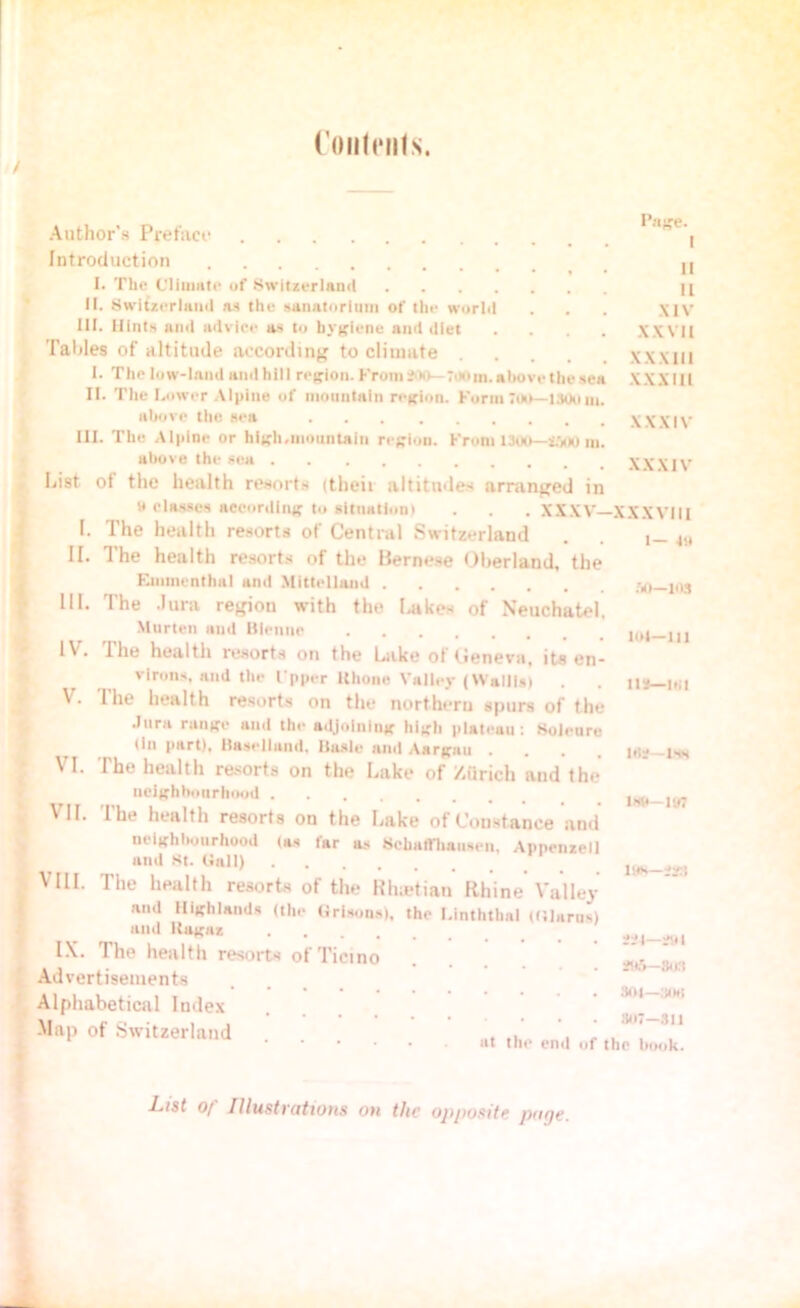 Contents. Author’s Pyefaco Introduction I. The Climate of Switzerland II. Switzerland as the sanatorium of tin- world 111. Hints ami advice as to hygiene and diet .... Tables of altitude according to climate .... I. The low-land and hill region. From *00—7.10 in. above the sea II. The Lower Alpine of mountain region. Form *00—1300m. above the sea III. The Alpine or high.mountain region. From 1300—MOO m. above the sea List ol the health resorts (theit altitudes arranged in » classes according to situation) . . . XXXV— I. The health resorts of Central Switzerland II. The health resorts of the Bernese Oherland, the Einmcnthal and Mittellaud 111. The Jura region with the Lakes of Neuchatel, Marten and Bienne IV- The health resorts on the Lake ot Cenevn, its en- gage. I II 11 XIV XXVII XXXIII XXXIII XXXIV XXXIV XXXVIII 1— 41* M— MS lol—m virons, and the I'pper Hhone Valley (Wallis) . . its—101 V. 1 he health resorts on the northern spurs of the Jura range and the adjoining high plateau: Bolenru (in part), Hasellaud, Basle and Aargau .... is* VI. The health resorts on the Lake of Zflrich and the neighbourhood U#—im VII. The health resorts on the Lake of Constance and neighbourhood (as lar as SchaiVhausen, Appenzell ami St. Gall) 19*_m VIII. The health resorts of the Rhodian Rhine Valley and Highlands (the Orisons), the Linththal (Glarus) and Kaguz **t-*y| IX. The health resorts of Ticino . . Advertisements Alphabetical Index \w - „ . . 307—311 -Map of Switzerland ... , , . , at the end of the hook. List o[ Illustrations on the opposite page.