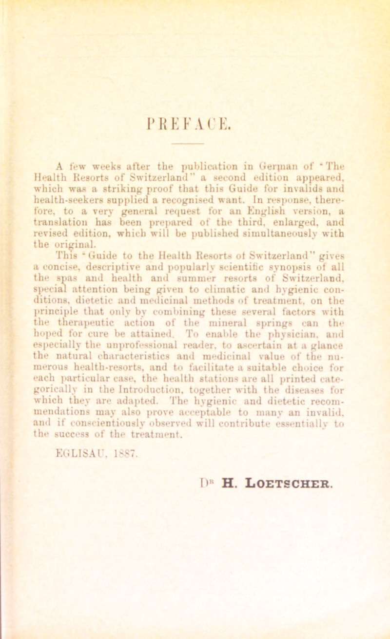 PREFACE. A few weeks after the publication in Gerpian of * The Health Resorts of Switzerland a second edition appeared, which was a striking proof that this Guide for invalids and health-seekers supplied a recognised want. In response, there- fore, to a very general request for an English version, a translation has been prepared of the third, enlarged, and revised edition, which will be published simultaneously with the original. This 'Guide to the Health Resorts of Switzerland gives a concise, descriptive and popularly scientific synopsis of all the spas and health and summer resorts of Switzerland, special attention being given to climatic and hygienic con- ditions. dietetic and medicinal methods of treatment, on the principle that only by combining these several factors with the therapeutic action of the mineral springs can the hoped for cure be attained. To enable the physician, and especially the unprofessional reader, to ascertain at a glance the natural characteristics and medicinal value of the nu- merous health-resorts, and to facilitate a suitable choice for each particular case, the health stations are all printed cate- gorically in the Introduction, together with the diseases for which they are adapted. The hygienic and dietetic recom- mendations may also prove acceptable to many an invalid, and if conscientiously observed will contribute essentially to the success of the treatment. EG LISA l\ 1887. I>“ H. Loetscher.