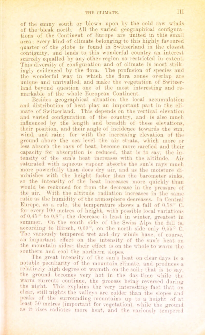 of the sunny south or blown upon by the cold raw winds of the bleak north. All the varied geographical configura- tions of the Continent of Europe are united in this small area; every kind of climate belonging to this highly favoured quarter of the globe is found in Switzerland in the closest contiguity, and lends to this wonderful country an interest scarcely equalled by any other region so restricted in extent. This diversity of configuration and of climate is most strik- ingly evidenced by the flora. The profusion of species and the wonderful way in which the flora zones overlap are unique and unrivalled, and make the vegetation of Switzer- land beyond question one ot the most interesting and re- markable of the whole European Continent. Besides geographical situation the local accumulation and distribution of heat play an important part in the cli- mate of Switzerland. This depends on the vertical elevation and varied configuration of the country, and is also much influenced by the length and breadth of these elevations, their position, and their angle of incidence towards the sun. wind, and rain; for with the increasing elevation of the ground above the sea level the air strata, which more or less absorb the rays of heat, become more rarefied and their capacity for absorption is reduced, that is to say, the in- tensity of the sun's heat increases with the altitude. Air saturated with aqueous vapour absorbs the sun’s rays much more powerfully than does dry air, and as the moisture di- minishes with the height faster than the barometer sinks, so the intensity of the heat increases more quickly than would be reckoned for from the decrease in the pressure of the air. With the altitude radiation increases in the same ratio as the humidity of the atmosphere decreases. In Central Europe, as a rule, the temperature shows a fall of 0,58 C. for every 100 metres of height, with possible local variation.' of 0,45 ' to 0,80; the decrease is least in winter, greatest in summer. On the south side of the Swiss Alps the fall is. according to Hirsch. 0,(59°, on the north side onlv 0.55 C. The variously tempered wet and dry winds have, of course, an important effect on the intensity of the sun’s heat on the mountain sides; their effect is on the whole to warm the southern and cool the northern slopes. The great intensity of the sun’s heat on clear days is a notable peculiarity of the mountain climate, and produces a relatively high degree ot warmth on the soil; that is to say, the ground becomes very hot in the day-time while the warm currents continue, the process being reversed during the night. This explains the very interesting fact that on clear, still nights the valleys are colder than the slopes and peaks of the surrounding mountains up to a height of at least 50 metres (important for vegetation), while the ground us it rises radiates more heat, and the variously tempered