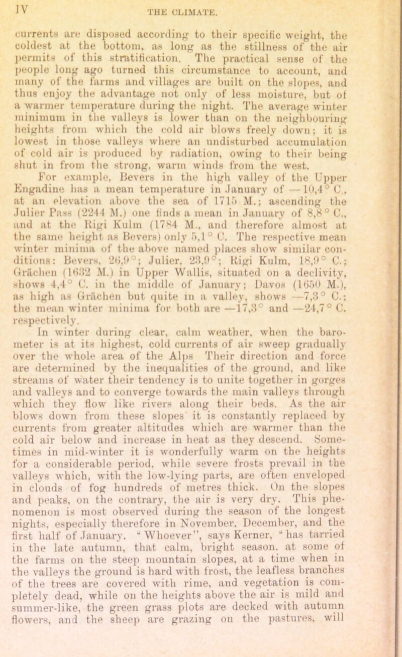 currents are disposed according to their specific weight, the coldest at the bottom, as long as the stillness of the air permits of this stratification. The practical sense of the people long ago turned this circumstance to account, and many of the farms and villages are built on the slopes, and thus enjoy the advantage not only of less moisture, but of a warmer temperature during the night. The average winter minimum in the valleys is lower than on the neighbouring heights from which the cold air blows freely down; it is lowest in those valleys where an undisturbed accumulation of cold air is produced by radiation, owing to their being shut in from the strong, warm winds from the west. For example, Bevers in the high valley of the Upper Engadine has a mean temperature in January of —10,4° C., at an elevation above the sea of 1715 M.; ascending the Julier Pass (2241 M.) one finds a mean in January of 8,8° C., and at the Rigi Kulm (17>^4 M., and therefore almost at the same height as Bevers) only 5,1° C. The respective mean winter minima of the above named places show similar con- ditions: Bevers, 20,9°; Julier, 23,9°; Rigi Kulm, 18,9° C.; (ir&chen (1682 M.) in Upper Wallis, situated on a declivity, shows 4,4° C. in the middle of January; Davos (1650 M.), as high as Griichen but quite in a valley, shows —7,3° C.; the mean winter minima for both are —17,3 and —24,7° C. respectively. In winter during clear, calm weather, when the baro- meter is at its highest, cold currents of air sweep gradually over the whole area of the Alps Their direction and force are determined by the inequalities of the ground, and like streams of water their tendency is to unite together in gorges and valleys and to converge towards the main valleys through which they flow like rivers along their beds. As the air blows down from these slopes it is constantly replaced by Currents from greater altitudes which are warmer than the cold air below and increase in heat as they descend. Some- times in mid-winter it is wonderfully warm on the heights for a considerable period, while severe frosts prevail in the valleys which, with the low-lying parts, are often enveloped in clouds of fog hundreds of metres thick. On tin* slopes and peaks, on the contrary, the air is very dry. This phe- nomenon is most observed during the season of the longest nights, especially therefore in November. December, and the first half of January. “Whoever”, says Kerner, “has tarried in the late autumn, that calm, bright season, at some of the farms on the steep mountain slopes, at a time wrhen in the valleys the ground is hard with frost, the leafless branches of the trees are covered with rime, and vegetation is com- pletely dead, while on the heights above the air is mild and summer-like, the green grass plots are decked with autumn flowers, and the sheep are grazing on the pastures, will