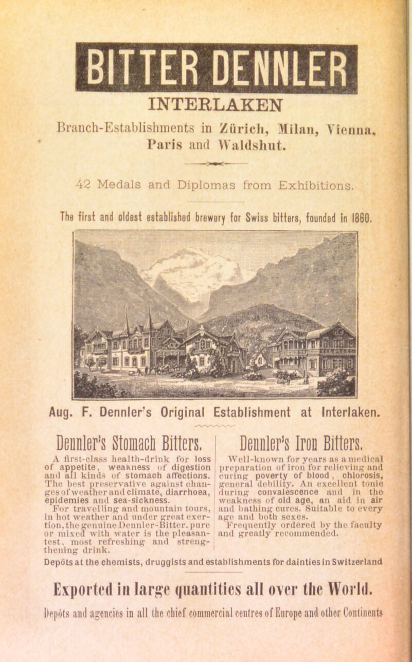 BITTER DENNLER INTERLAKEN Branch-Establishments in Zurich, Milan, Vienna, Paris and Waldshut. 42 Medals and Diplomas from Exhibitions. The first and oldest established brewery for Swiss bitters, founded in I860. Aug. F. Dennlers Original Establishment at Interlaken. Dennler’s Slomacti Bitters. Demler’s Iron Bitters. A first-class health-drink for loss Well-known for years as a medical of appetite, weakness of digestion preparation of iron for relieving and and all kinds of stomach affections, curing poverty of blood, chlorosis, Tim best preservative against chan- general debility. An excellent tonle ges of weather anil climate, diarrhoea, during convalescence and in tho epidemies and sea-sickness. weakness of old age, an aid in air For travelling and mountain tours, and bathing cures. Suitable to every in hot weather and under great exer- age and both sexes. tion,tlie genuine Dennler-Bittcr. pure Frequently ordered by the faculty or mixed with water is the pleasan- and greatly recommended, test, most refreshing and streng- thening drink. Depots at the chemists, druggists and establishments for dainties in Switzerland Exported in large quantities all over the World. Iiepots ami agencies in all (lie chief commercial centres of Europe and other Continents