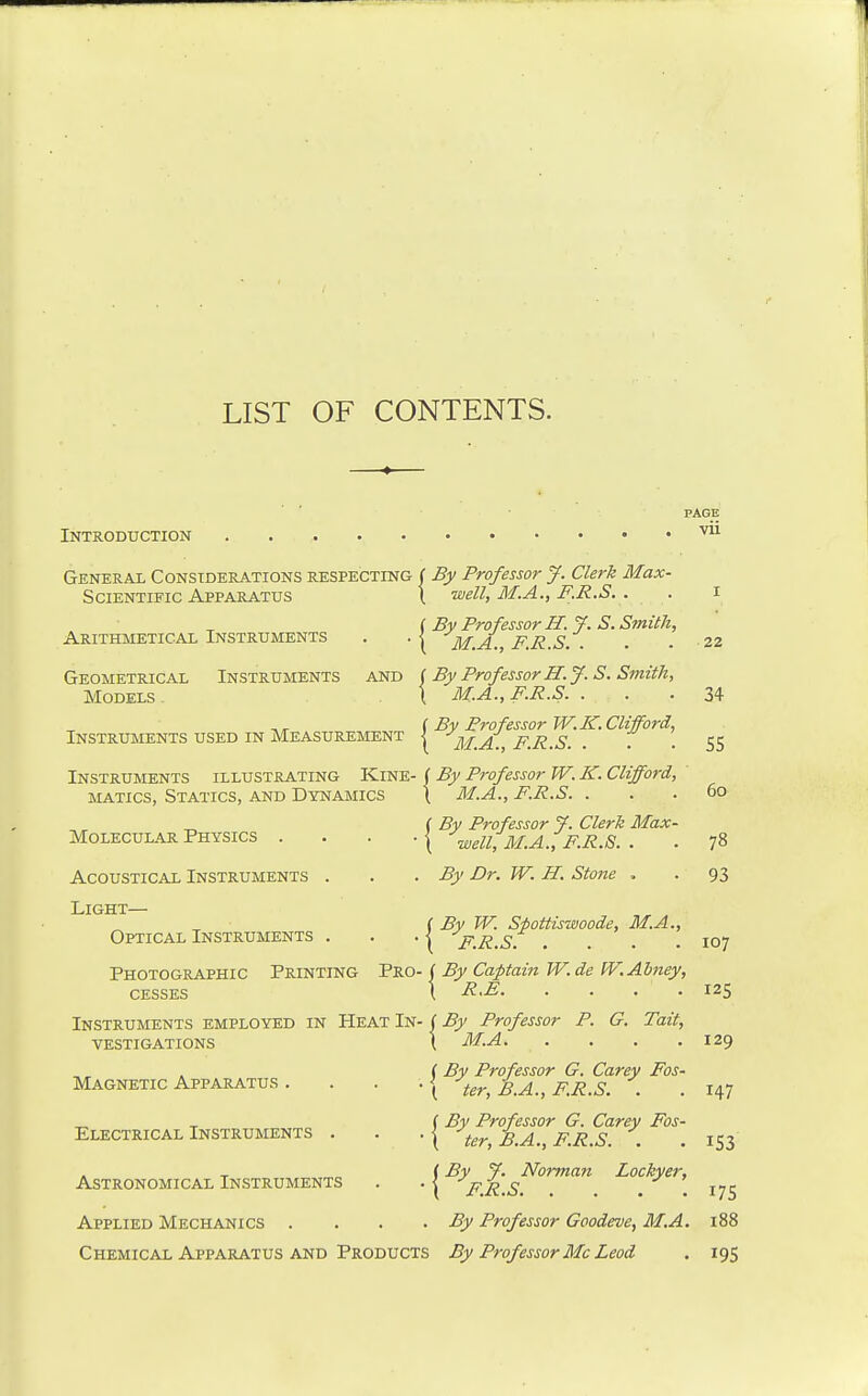 LIST OF CONTENTS. Introduction General Considerations respecting ( By Professor J. Clerk Max- Scientific Apparatus \ well, M.A., F.R.S. . . i ( By Professor H.y. S. Smith, Arithmetical Instruments . .< M.A., F.R.S. . . . 22 Geometrical Instruments and i By Professor H.J. S. Smith, Models \ M.A., F.R.S. ... 34 (By Professor W. K. Clifford, Instruments used in Measurement | m.A., F.R.S. . . • 55 Instruments illustrating Kine- ( By Professor W. K. Clifford, MATics, Statics, and Dynamics ( M.A., F.R.S. . . .60 ( By Professor 7. Clerk Max- Molecular Physics . . . .| '^well,M.A.,F.R.S. . . 78 Acoustical Instruments . . .By Dr. W. H. Stone ,. . 93 Light c By W. Spottiswoode, M.A., Optical Instruments . . . | jr,R,s. . . . .107 Photographic Printing Pro- ( By Captain W. de W.Ahney, CESSES \ R.E 125 Instruments employed in Heat In- | By Professor P. G. Tail, vestigations t ^29 ( By Professor G. Carey Fos- Magnetic Apparatus . . . .| ter, B.A., F.R.S. . . 147 _ ^ I By Professor G. Carey Fos- Electrical Instruments . . . | -^^^^^ B.A., F.R.S. . (By J. Norman Lockyer, Astronomical Instruments . . | pR.S. . . 175 Applied Mechanics . . . . By Professor Goodeve, M.A. 188 153