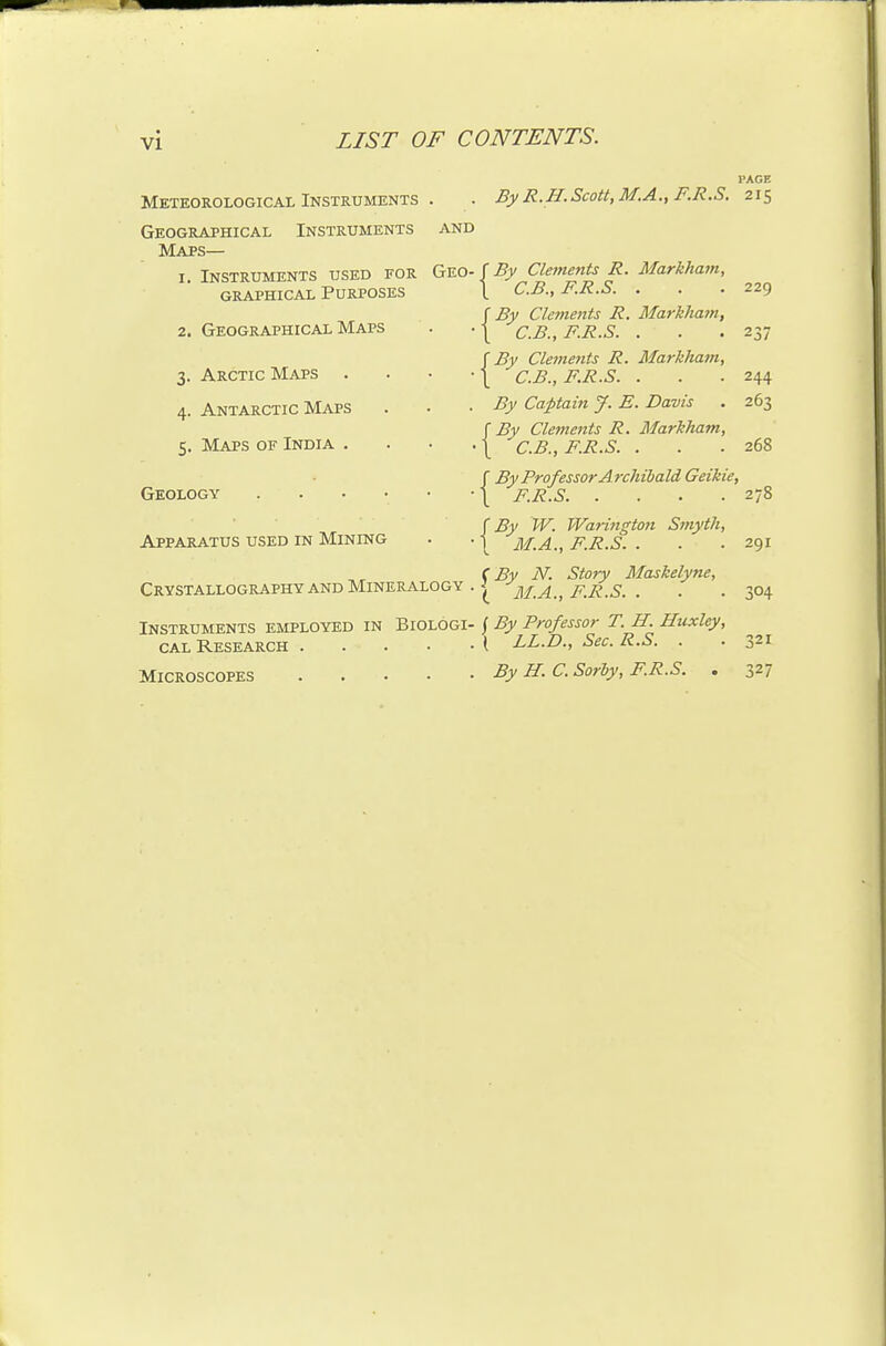 PAGE Meteorological Instruments Geographical Instruments Maps By R.H.Scott, M.A.,F.R.S. 215 AND I. Instruments used for Geo-f^^ Clements R. Markham,  C.B., F.R.S. {By Clements R, Markham, C.B., F.R.S. . GRAPHICAL Purposes 2. Geographical Maps 3. Arctic Maps 4. Antarctic Maps 5. Maps of India . Geology .... Apparatus used in Mining Crystallography and Mineralogy Instruments employed in Biologi CAL Research .... Microscopes .... r By Cleinents R. Markham, \ C.B., F.R.S. . By Captain J. E. Davis r By Cleinents R. Markham, \ C.B., F.R.S. . f By Professor Archibald Geiliie, \ F.R.S By W. Warington Smyth, M.A., F.R.S. . C By N. Story Maskelyne, { M.A., F.R.S. . ( By Professor T. H. Huxley, \ LL.D., Sec. R.S. . By H. C. Sorby, F.R.S. . { 229 237 244 263 268 278 291 304 321 327