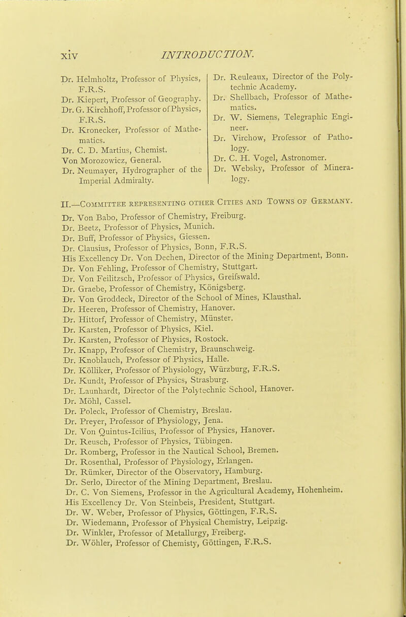 Dr. Helmholtz, Professor of Pliysics, F.R.S. Dr. Kiepert, Professor of Geography. Dr. G. Kirchhoff, Professor of Physics, F.R.S. Dr. Kroneclcer, Professor of Mathe- matics. Dr. C. D. Martius, Chemist. Von Morozowicz, General. Dr. Neumayer, Hydrographer of the Imperial Admiralty. Dr. Reuleanx, Director of the Poly- technic Academy. Dr. Shellbach, Professor of Mathe- matics. Dr. W. Siemens, Telegraphic Engi- neer. Dr. Virchow, Professor of Patho- logy. Dr. C. H. Vogel, Astronomer. Dr. Websky, Professor of Minera- logy. II.—Committee representing other Cities and Towns of Germany. Dr. Von Babo, Professor of Chemistry, Freiburg. Dr. Beetz, Professor of Physics, Munich. Dr. Buff, Professor of Physics, Giessen. Dr. Clausius, Professor of Physics, Bonn, F.R.S. His Excellency Dr. Von Dechen, Director of the Mining Department, Bonn. Dr. Von Fehling, Professor of Chemistiy, Stuttgart. Dr. Von Feilitzsch, Professor of Physics, Greifswald. Dr. Graebe, Professor of Chemistry, Konigsberg. Dr. Von Groddeck, Director of the School of Mines, Klausthal. Dr. Heeren, Professor of Chemistry, Hanover. Dr. Hittorf, Professor of Chemistry, Miinster. Dr. Karsten, Professor of Physics, Kiel. Dr. Karsten, Professor of Physics, Rostock. Dr. Knapp, Professor of Chemistry, Braunschweig. Dr. Knoblauch, Professor of Physics, Halle. Dr. Kollilcer, Professor of Physiology, Wiirzburg, F.R.S. Dr. Kundt, Professor of Physics, Strasburg. Dr. Launhardt, Director of the Polytechnic School, Hanover. Dr. Mohl, Cassel. Dr. Poleck, Professor of Chemistry, Breslau. Dr. Preyer, Professor of Physiology, Jena. Dr. Von Quintus-Icilius, Professor of Physics, Hanover. Dr. Reusch, Professor of Physics, Tiibingen. Dr. Romberg, Professor in the Nautical School, Bremen. Dr. Rosenthal, Professor of Physiology, Erlangen. Dr. Riimker, Director of the Observatory, Hamburg. Dr. Serlo, Director of the Mining Department, Breslau. Dr. C. Von Siemens, Professor in the Agricultural Academy, Holienheim. His Excellency Dr. Von Steinbeis, President, Stuttgart. Dr. W. Weber, Professor of Physics, Gottingen, F.R.S. Dr. Wiedemann, Professor of Physical Chemistry, Leipzig. Dr. Winkler, Professor of Metallurgy, Freiberg. Dr. Wohler, Professor of Chemisty, Gottingen, F.R.S.