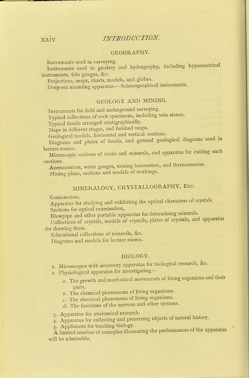 GEOGRAPHY. Instruments used in surveying. Instruments used in geodesy and hydrography, includmg hypsometncal instruments, tide gauges, &c. Projections, maps, charts, models, and globes. Deep-sea sounding apparatus.—ScismograpMcal instruments. GEOLOGY AND MINING. Instruments for field and underground surveying. Typical collections of rock specimens, including vein stones. Typical fossils arranged stratigraphically. Maps in different stages, and finished maps. Geological models, horizontal and vertical sections. _ Diagrams and plates of fossils, and general geological diagi-ams used m lecture rooms. . , Microscopic sections of rocks and minerals, and apparatus for cuttmg such sections. Anemometers, water gauges, mining barometers, and thermometers. Joining plans, sections and models of worlungs. MINERALOGY, CRYSTALLOGRAPHY, Etc. Goniometers. r <. i Apparatus for studying and exhibiting the optical characters of crystak. Sections for optical examination. Blowpipe and other portable apparatus for determining mmerals. Collections of ci^stals, models of ciystals, plates of crystals, and apparatus for draAving them. Educational collections of minerals, &c. Diagrams and models for lecture rooms. BIOLOGY. 1. Microscopes with accessory apparatus for biological research, &c. 2. Physiological apparatus for investigating— a. Tlie growth and mechanical movements of living organisms and their parts. h. The chemical phenomena of living organisms. c. The electrical phenomena of living organisms. (/. The functions of the neiTous and other systems. ■\. Apparatus for anatomical research. 4. Apparatus for collecting and preserA-ing objects of natural lustory. i;. Appliances for teaching biolog}'. A limited number of examples illustrating the performances of the apparatus -will be admissible.