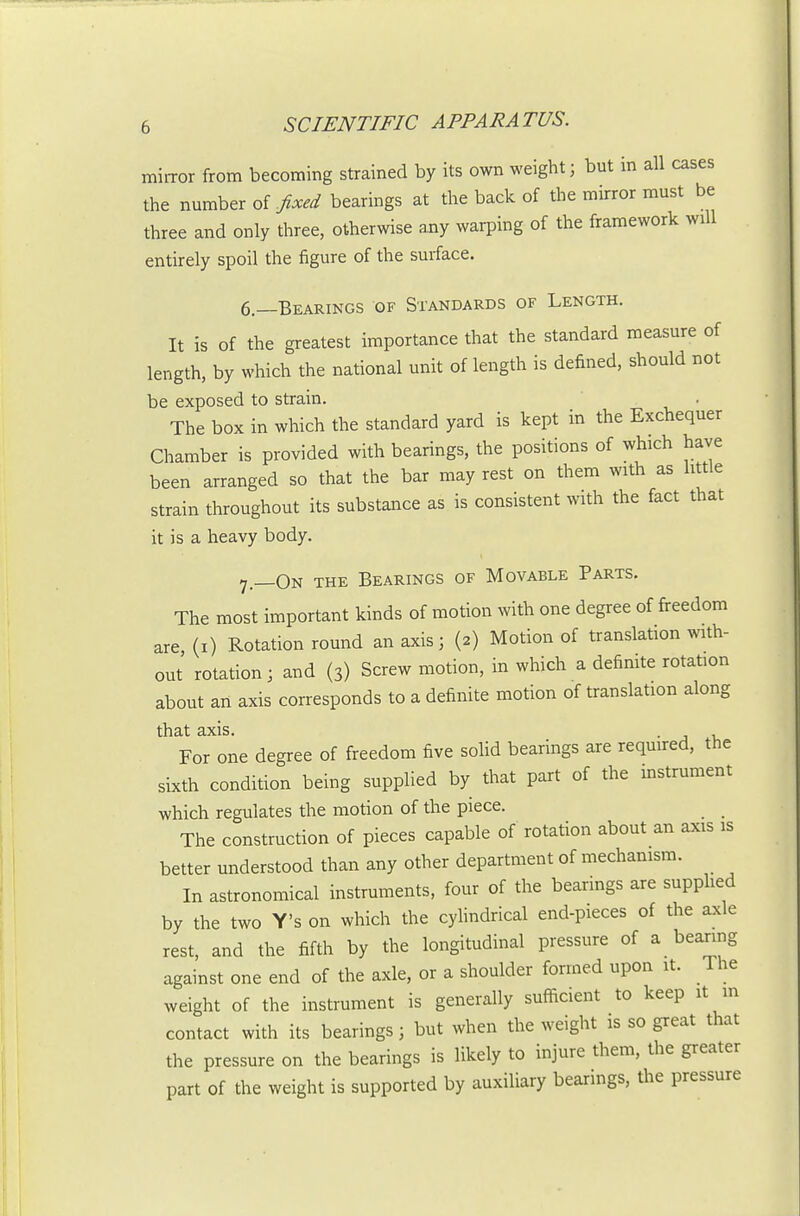 mirror from becoming strained by its own weight; but in all cases the number of fixed bearings at the back of the mirror must be three and only three, otherwise any waiping of the framework will entirely spoil the figure of the surface. 6.—Bearings of Standards of Length. It is of the greatest importance that the standard measure of length, by which the national unit of length is defined, should not be exposed to strain. . The box in which the standard yard is kept in the Exchequer Chamber is provided with bearings, the positions of which have been arranged so that the bar may rest on them with as little strain throughout its substance as is consistent with the fact that it is a heavy body. 7 _0n the Bearings of Movable Parts. The most important kinds of motion with one degree of freedom are, (i) Rotation round an axis; (2) Motion of translation with- out rotation; and (3) Screw motion, in which a definite rotation about aii axis corresponds to a definite motion of translation along that axis. . For one degree of freedom five soHd bearings are required, the sixth condition being supplied by that part of the instrument which regulates the motion of the piece. _ _ The construction of pieces capable of rotation about an axis is better understood than any other department of mechanism. In astronomical instruments, four of the bearings are supphed by the two Y's on which the cyhndrical end-pieces of the axle rest, and the fifth by the longitudinal pressure of a bearing against one end of the axle, or a shoulder formed upon it. The weight of the instrument is generally sufficient to keep it m contact with its bearings; but when the weight is so great that the pressure on the bearings is likely to injure them, the greater part of the weight is supported by auxiliary bearings, the pressure