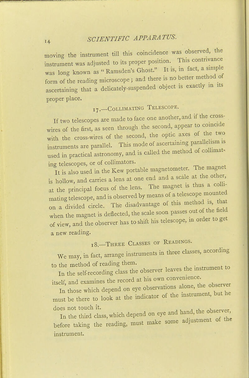moving the instrument till this coincidence was observed, the instrument was adjusted to its proper position. This contrivance was long known as  Ramsden's Ghost. It is, in fact, a smiple form of the reading microscope; and there is no better method of ascertaining that a delicately-suspended object is exactly m its proper place. 17 —COLLMATING TELESCOPE. If two telescopes are made to face one another, and if the cross- wires of the first, as seen through the second, appear to coincide with the cross-wires of the second, the optic axes of the two instruments are parallel. This mode of ascertaining paralldism is used in practical astronomy, and is called the method of collimat- ing telescopes, or of collimators. It is also used in the Kew portable magnetometer. The magnet is hollow, and carries a lens at one end and a scale at the other, at the principal focus of the lens. The magnet is thus a co li- mating telescope, and is observed by means of ^^^^ on a divided circle. The disadvantage of this method is, that when the magnet is deflected, the scale soon passes out of the field of view, and the observer has to shift his telescope, m order to get a new reading. 18—Three Classes of Readings. We may, in fact, arrange instruments in three classes, according to the method of reading them. \n the self-recording chss the observer leaves the rnstrument to itself, and examines the record a. his own convemence^ In those which depend on eye observafons a one, the obs v« must be there to look a. the indicator of the rnstrument, but he X 2 r;d which depend on eye and hand, the observer before taking the reading, must make some adjustment of the instrument.