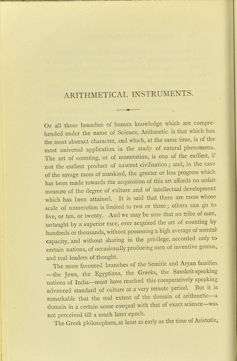 ARITHMETICAL INSTRUMENTS. Of all those branches of human knowledge Ayhich are compre- hended mider the name of Science, Arithmetic is that which hai the most abstract character, and which, at the same time, is of the most universal application in the study of natural phenomena. The art of counting, or of numeration, is one of the earliest, if not the earliest product of nascent civilisation; and, in the case of the savage races of mankind, the greater or less progress which has been made towards the acquisition of this art affords no unfair measure of the degree of culture and of intellectual development which has been attained. It is said that there are races whose scale of numeration is hmited to two or three; others can go ta five, or ten, or twenty. And we may be sure that no ti-ibe of men, untaught by a superior race, ever acquired the art of counting by hundreds or thousands, without possessing a high average of mental capacity, and without sharing in the privilege, accorded only to certain nations, of occasionally producing men of inventive genius, and real leaders of thought. The more favoured branches of the Semitic and Aryan families —the Jews, the Egyptians, the Greeks, the Sanskrit-speaking nations of India—must have reached this comparatively speaking advanced standard .of culture at a very remote period. But it is remarkable that the real extent of the domain of arithmetic—a domain in a certain sense coequal with that of exact science-was not perceived till a much later epoch. The Greek philosophers, at least as early as the time of Aristotle,