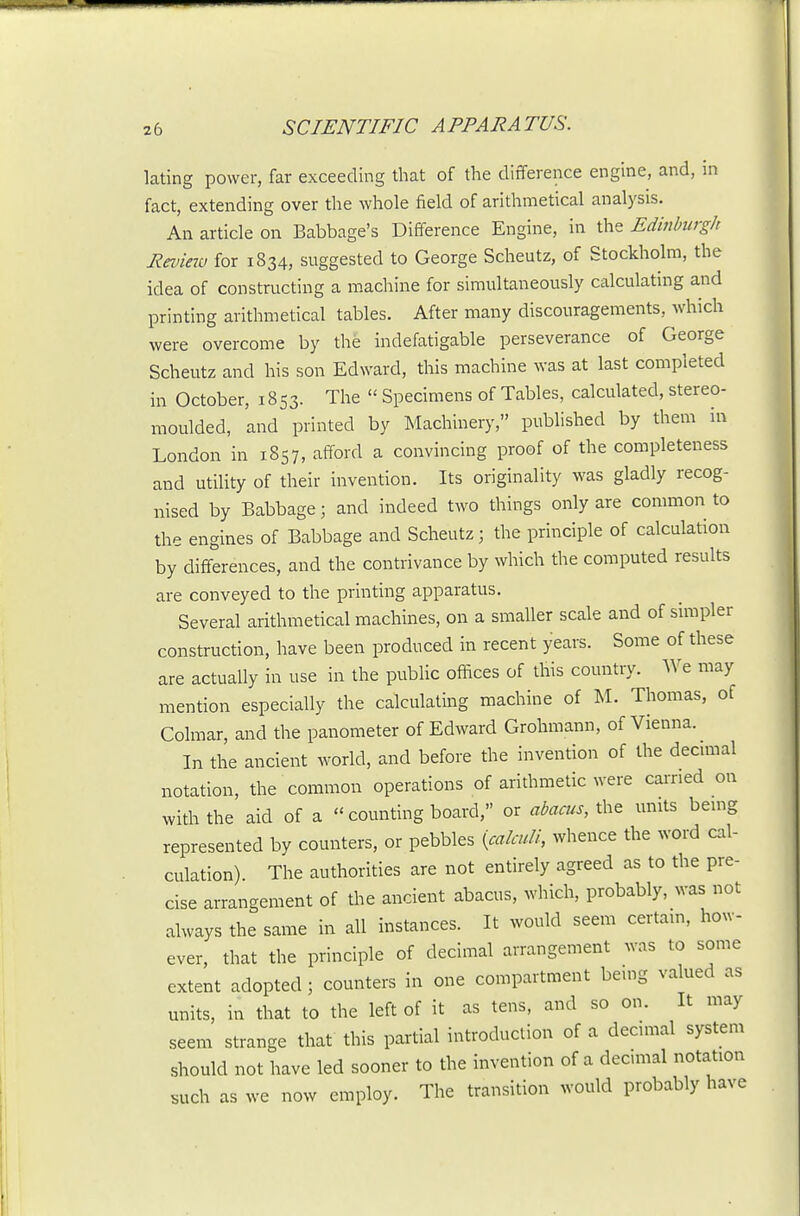 lating power, far exceeding that of the difference engine, and, in fact, extending over the whole field of arithmetical analysis. An article on Babbage's Difference Engine, in the Edinburgh Eeview for 1834, suggested to George Scheutz, of Stockholm, the idea of constructing a machine for simultaneously calculating and printing arithmetical tables. After many discouragements, which were overcome by the indefatigable perseverance of George Scheutz and his son Edward, this machine was at last completed in October, 1853. The  Specimens of Tables, calculated, stereo- moulded, and printed by Machinery, published by them in London in 1857, afford a convincing proof of the completeness and utiUty of their invention. Its originality was gladly recog- nised by Babbage; and indeed two things only are common to the engines of Babbage and Scheutz; the principle of calculation by differences, and the contrivance by which the computed results are conveyed to the printing apparatus. Several arithmetical machines, on a smaller scale and of simpler construction, have been produced in recent years. Some of these are actually in use in the public offices of this country. We may mention especially the calculating machine of M. Thomas, of Colmar, and the panometer of Edward Grohmann, of Vienna. In the ancient world, and before the invention of the decunal notation, the common operations of arithmetic were earned on with the aid of a  counting board, or «to, the units bemg represented by counters, or pebbles {calculi, whence the word cal- culation) The authorities are not entirely agreed as to the pre- cise arrangement of the ancient abacus, which, probably, was not always the same in all instances. It would seem certam, how- ever, that the principle of decimal arrangement was to some extent adopted; counters in one compartment bemg valued as units, in that to the left of it as tens, and so on. It may seem strange that this partial introduction of a decnnal system should not have led sooner to the invention of a decimal notation such as we now employ. The transition would probably have