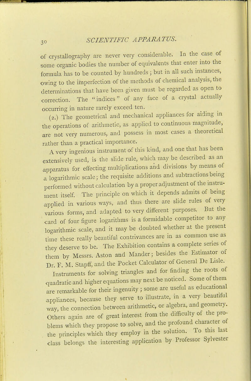 of crystallography are never very considerable. In the case of some organic bodies the number of equivalents that enter into the formula has to be counted by hundreds ; but in all such instances, owing to the imperfection of the methods of chemical analysis, the determinations that have been given must be regarded as open to correction. The indices of any face of a crystal actually occurring in nature rarely exceed ten. (2.) The geometrical and mechanical appliances for aiding in the operations of arithmetic, as appUed to continuous magnitude, are not very numerous, and possess in most cases a theoretical rather than a practical importance. A very ingenious instrument of this kind, and one that has been extensively used, is the sUde rule, which may be described as an apparatus for effecting multiplications and divisions by means of a logarithmic scale 3 the requisite additions and subtractions bebg performed without calculation by a proper adjustment of the instru- ment itself. The principle on which it depends admits of being applied in various ways, and thus there are slide rules of very various forms, and adapted to very different purposes. But the card of four figure logarithms is a formidable competitor to any logarithmic scale, and it may be doubted whether at the present time these really beautiful contrivances are in as common use as they deserve to be. The Exhibition contains a complete series of them by Messrs. Aston and Mander; besides the Estimator of Dr F M. Stapff, and the Pocket Calculator of General De Lisle. Instruments for solving triangles and for finding the roots of quadratic and higher equations may next be noticed. Some of them are remarkable for their ingenuity ; some are useful as educational appliances, because they serve to illustrate, in a very beautiful way, the connection between arithmetic, or algebra, and geometry. Others again are of great interest from the difficulty of the pro- blems which they propose to solve, and the profound character of the principles which they employ in the solution. To this last class belongs the interesting application by Professor Sylvester