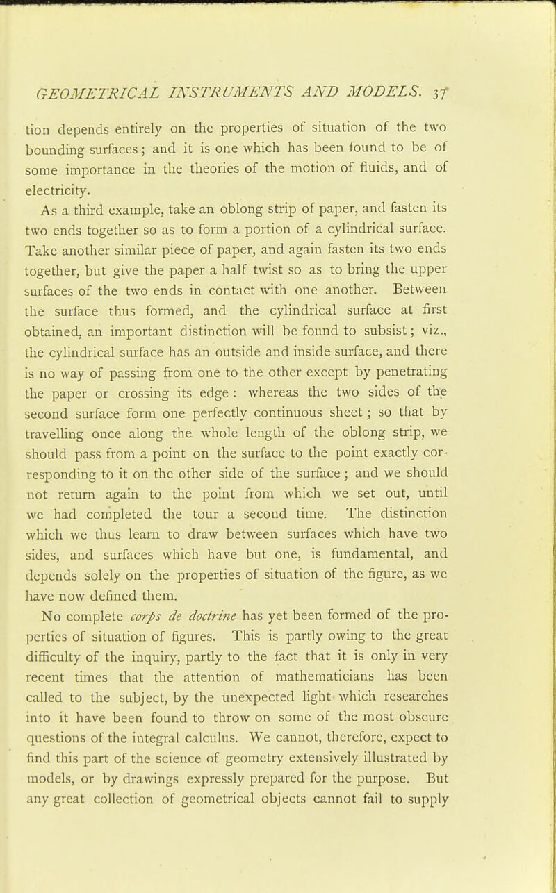 tion depends entirely on the properties of situation of the two bounding surfaces; and it is one which has been found to be of some importance in the theories of the motion of fluids, and of electricity. As a third example, take an oblong strip of paper, and fasten its two ends together so as to form a portion of a cylindrical surface. Take another similar piece of paper, and again fasten its two ends together, but give the paper a half twist so as to bring the upper surfaces of the two ends in contact with one another. Between the surface thus formed, and the cylindrical surface at first obtained, an important distinction will be found to subsist; viz., the cylindrical surface has an outside and inside surface, and there is no way of passing from one to the other except by penetrating the paper or crossing its edge : whereas the two sides of the second surface forna one perfectly continuous sheet ; so that by travelHng once along the whole length of the oblong strip, we should pass from a point on the surface to the point exactly cor- responding to it on the other side of the surface; and we should not return again to the point from which we set out, until we had completed the tour a second time. The distinction which we thus learn to draw between surfaces which have two sides, and surfaces which have but one, is fundamental, and depends solely on the properties of situation of the figure, as we have now defined them. No complete corps de doctrine has yet been formed of the pro- perties of situation of figures. This is partly owing to the great difficulty of the inquiry, partly to the fact that it is only in very recent times that the attention of mathematicians has been called to the subject, by the unexpected light which researches into it have been found to throw on some of the most obscure questions of the integral calculus. We cannot, therefore, expect to find this part of the science of geometry extensively illustrated by models, or by drawings expressly prepared for the purpose. But any great collection of geometrical objects cannot fail to supply