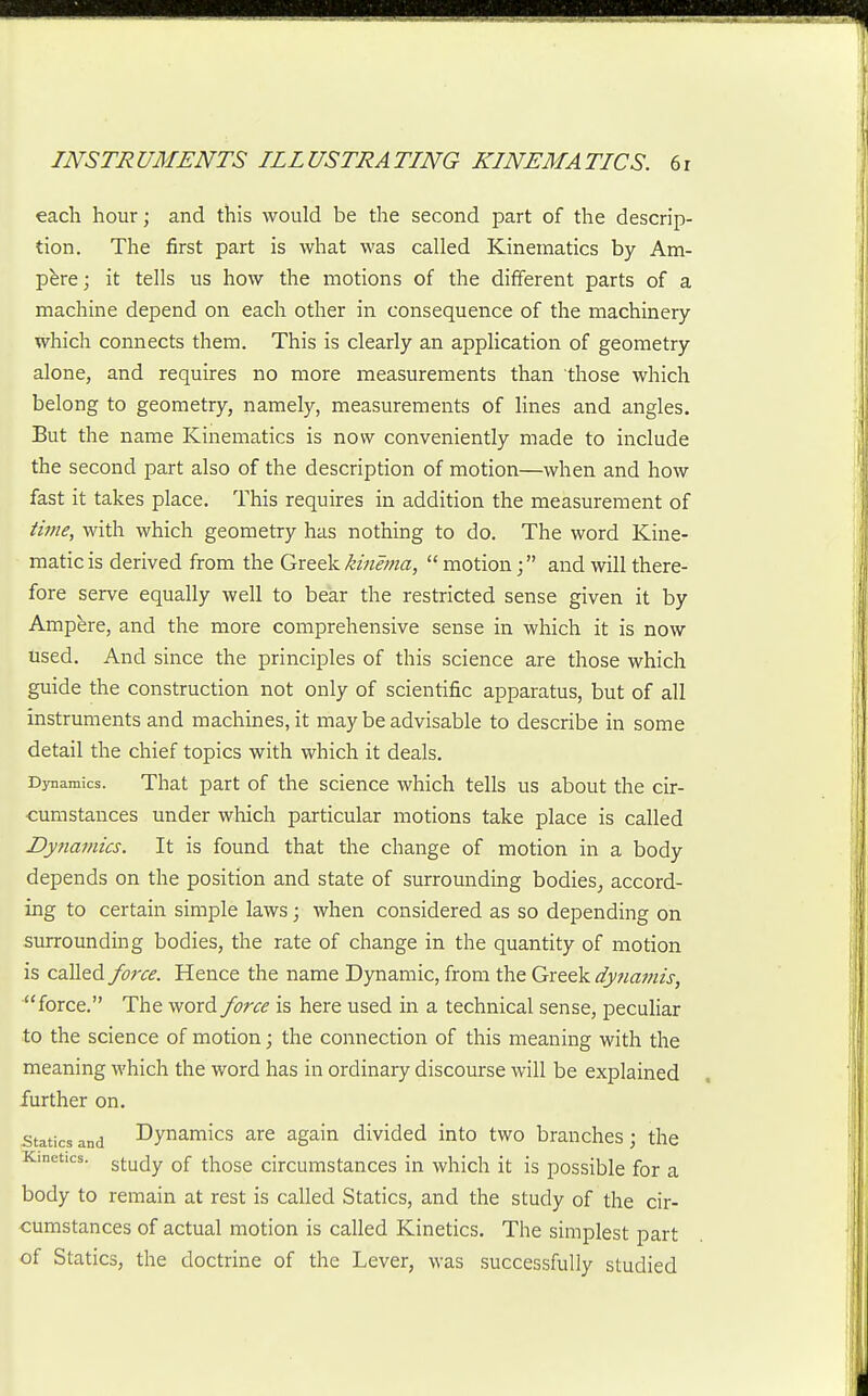 each hour; and this would be the second part of the descrip- tion. The first part is what was called Kinematics by Am- pere ; it tells us how the motions of the different parts of a machine depend on each other in consequence of the machinery which connects them. This is clearly an application of geometry alone, and requires no more measurements than those which belong to geometry, namely, measurements of lines and angles. But the name Kinematics is now conveniently made to include the second part also of the description of motion—when and how fast it takes place. This requires in addition the measurement of iime, with which geometry has nothing to do. The word Kine- matic is derived from the Gxte^ikinema,  motionand will there- fore serve equally well to bear the restricted sense given it by Ampere, and the more comprehensive sense in which it is now used. And since the principles of this science are those which guide the construction not only of scientific apparatus, but of all instruments and machines, it may be advisable to describe in some detail the chief topics with which it deals. Dynamics. That part of the science which tells us about the cir- cumstances under which particular motions take place is called Dynamics. It is found that the change of motion in a body depends on the position and state of surrounding bodies, accord- ing to certain simple laws; when considered as so depending on surrounding bodies, the rate of change in the quantity of motion is called force. Hence the name Dynamic, from the Greek cfynamis, force. The word force is here used in a technical sense, peculiar to the science of motion; the connection of this meaning with the meaning which the word has in ordinary discourse will be explained further on. Statics and Dynamics are again divided into two branches; the Kinetics, stujy Qf those circumstances in which it is possible for a body to remain at rest is called Statics, and the study of the cir- cumstances of actual motion is called Kinetics. The simplest part of Statics, the doctrine of the Lever, was successfully studied