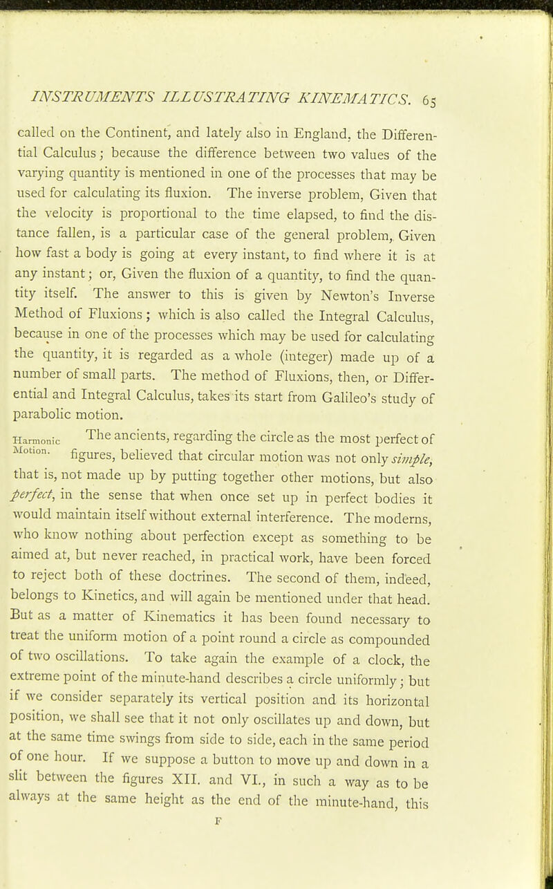 called on the Continent, and lately also in England, the Differen- tial Calculus; because the difference between two values of the varying quantity is mentioned in one of the processes that may be used for calculating its fluxion. The inverse problem. Given that the velocity is proportional to the time elapsed, to find the dis- tance fallen, is a particular case of the general problem. Given how fast a body is going at every instant, to find where it is at any instant; or, Given the fluxion of a quantity, to find the quan- tity itself. The answer to this is given by Newton's Inverse Method of Fluxions; which is also called the Integral Calculus, because in one of the processes which may be used for calculating the quantity, it is regarded as a whole (integer) made up of a number of small parts. The method of Fluxions, then, or Differ- ential and Integral Calculus, takes its start from Galileo's study of parabolic motion. Harmonic The ancients, regarding the circle as the most perfect of Motion. figures, believed that circular motion was not oxvXy simple, that is, not made up by putting together other motions, but also perfect, in the sense that when once set up in perfect bodies it would maintain itself without external interference. The moderns, who know nothing about perfection except as something to be aimed at, but never reached, in practical work, have been forced to reject both of these doctrines. The second of them, indeed, belongs to Kinetics, and will again be mentioned under that head. But as a matter of Kinematics it has been found necessary to treat the uniform motion of a point round a circle as compounded of two oscillations. To take again the example of a clock, the extreme point of the minute-hand describes a circle uniformly; but if we consider separately its vertical position and its horizontal position, we shall see that it not only oscillates up and down, but at the same time swings from side to side, each in the same period of one hour. If we suppose a button to move up and down in a slit between the figures XII. and VI., in such a way as to be always at the same height as the end of the minute-hand, this F