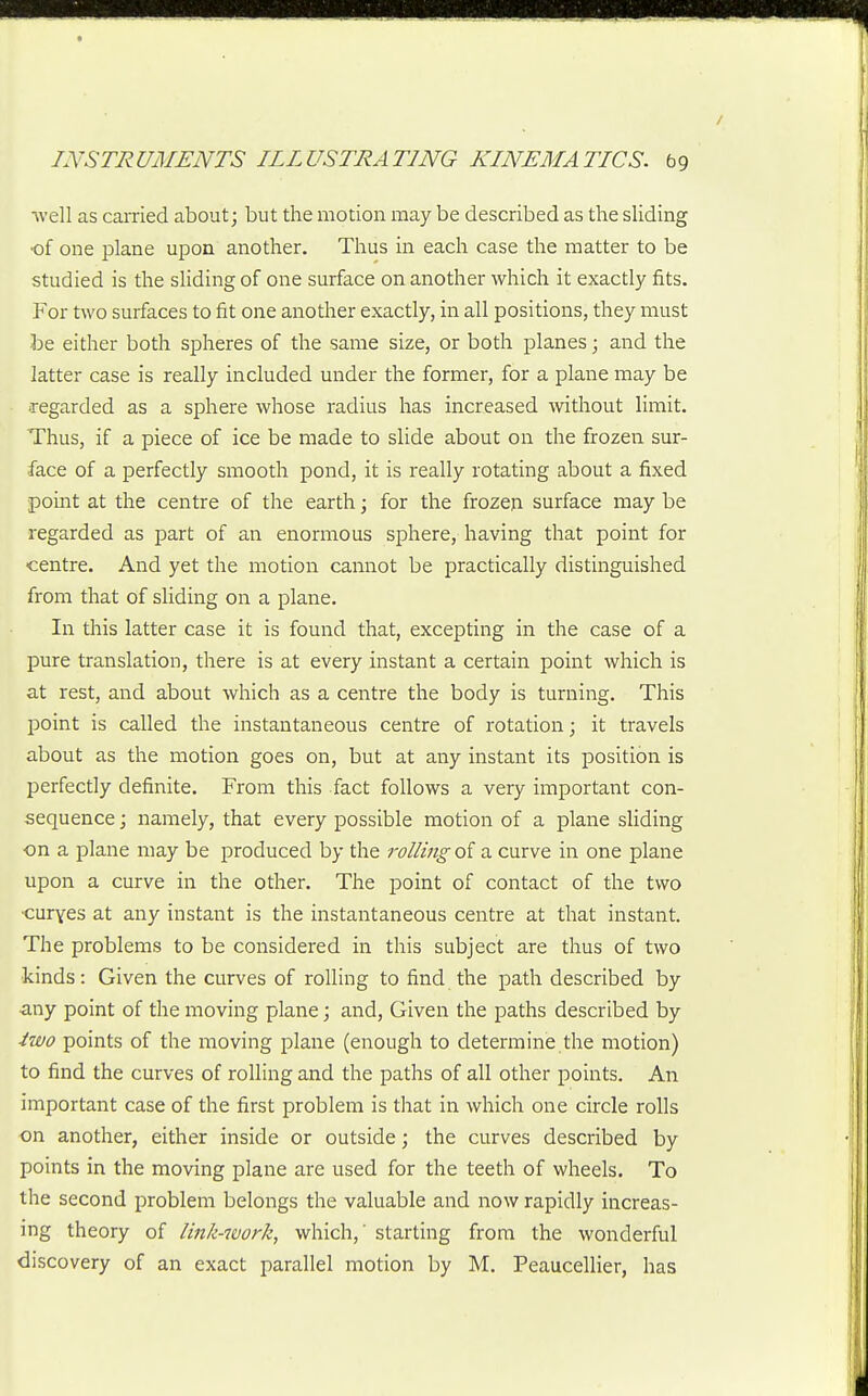 ■well as carried about; but the motion may be described as the sliding ■of one plane upon another. Thus in each case the matter to be studied is the sliding of one surface on another which it exactly fits. For two surfaces to fit one another exactly, in all positions, they must be either both spheres of the same size, or both planes; and the latter case is really included under the former, for a plane may be regarded as a sphere whose radius has increased without limit. Thus, if a piece of ice be made to slide about on the frozen sur- face of a perfectly smooth pond, it is really rotating about a fixed point at the centre of the earth; for the frozeji surface may be regarded as part of an enormous sphere, having that point for centre. And yet the motion cannot be practically distinguished from that of sliding on a plane. In this latter case it is found that, excepting in the case of a pure translation, there is at every instant a certain point which is at rest, and about which as a centre the body is turning. This point is called the instantaneous centre of rotation; it travels about as the motion goes on, but at any instant its position is perfectly definite. From this fact follows a very important con- sequence ; namely, that every possible motion of a plane sliding ■on a plane may be produced by the rolling of a curve in one plane upon a curve in the other. The point of contact of the two •curves at any instant is the instantaneous centre at that instant. The problems to be considered in this subject are thus of two kinds: Given the curves of rolling to find the path described by ^my point of the moving plane; and, Given the paths described by iwo points of the moving plane (enough to determine the motion) to find the curves of rolling and the paths of all other points. An important case of the first problem is that in which one circle rolls on another, either inside or outside; the curves described by points in the moving plane are used for the teeth of wheels. To the second problem belongs the valuable and now rapidly increas- ing theory of link-work, which,' starting from the wonderful discovery of an exact parallel motion by M. Peaucellier, has